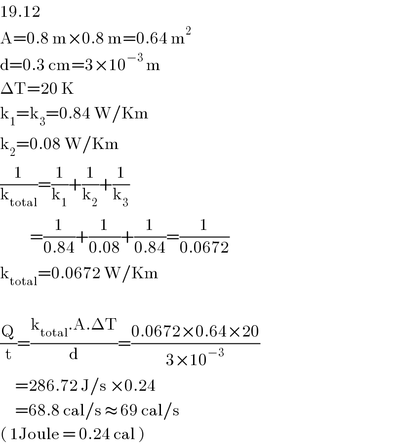 19.12  A=0.8 m×0.8 m=0.64 m^2   d=0.3 cm=3×10^(−3)  m  ΔT=20 K  k_1 =k_3 =0.84 W/Km  k_2 =0.08 W/Km  (1/k_(total) )=(1/k_1 )+(1/k_2 )+(1/k_3 )            =(1/(0.84))+(1/(0.08))+(1/(0.84))=(1/(0.0672))  k_(total) =0.0672 W/Km    (Q/t)=((k_(total) .A.ΔT)/d)=((0.0672×0.64×20)/(3×10^(−3) ))       =286.72 J/s ×0.24       =68.8 cal/s ≈ 69 cal/s  ( 1Joule = 0.24 cal )  