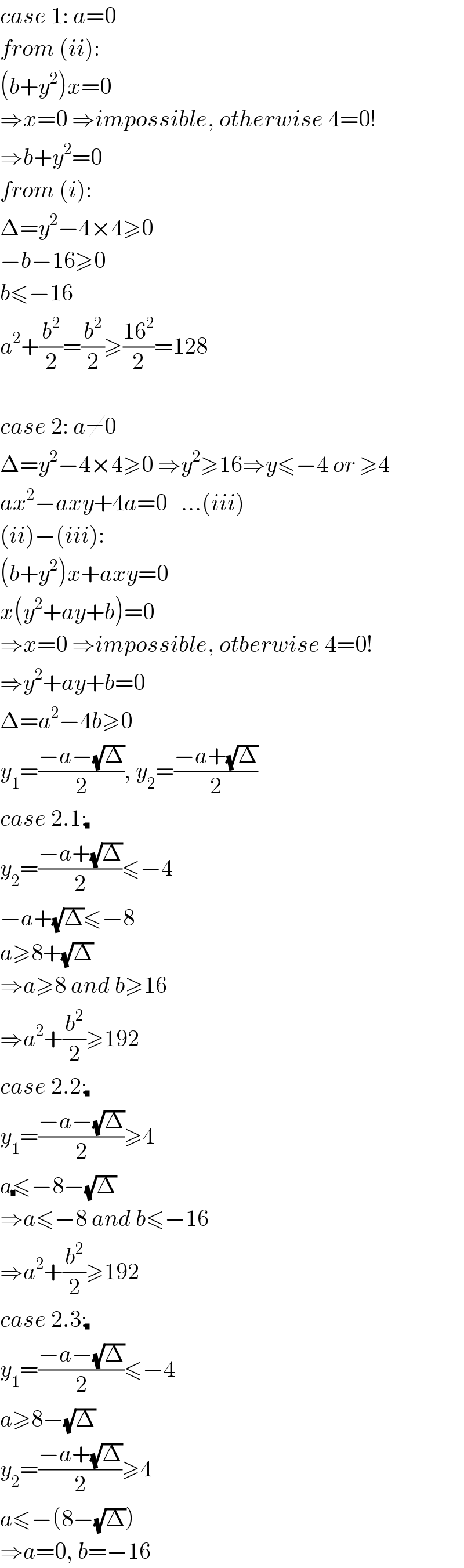 case 1: a=0  from (ii):  (b+y^2 )x=0  ⇒x=0 ⇒impossible, otherwise 4=0!  ⇒b+y^2 =0  from (i):  Δ=y^2 −4×4≥0  −b−16≥0  b≤−16  a^2 +(b^2 /2)=(b^2 /2)≥((16^2 )/2)=128    case 2: a≠0  Δ=y^2 −4×4≥0 ⇒y^2 ≥16⇒y≤−4 or ≥4  ax^2 −axy+4a=0   ...(iii)  (ii)−(iii):  (b+y^2 )x+axy=0  x(y^2 +ay+b)=0  ⇒x=0 ⇒impossible, otberwise 4=0!  ⇒y^2 +ay+b=0  Δ=a^2 −4b≥0  y_1 =((−a−(√Δ))/2), y_2 =((−a+(√Δ))/2)  case 2.1:(√())  y_2 =((−a+(√Δ))/2)≤−4  −a+(√Δ)≤−8  a≥8+(√Δ)  ⇒a≥8 and b≥16  ⇒a^2 +(b^2 /2)≥192  case 2.2:(√())  y_1 =((−a−(√Δ))/2)≥4  a(√())≤−8−(√Δ)  ⇒a≤−8 and b≤−16  ⇒a^2 +(b^2 /2)≥192  case 2.3:(√())  y_1 =((−a−(√Δ))/2)≤−4  a≥8−(√Δ)  y_2 =((−a+(√Δ))/2)≥4  a≤−(8−(√Δ))  ⇒a=0, b=−16  