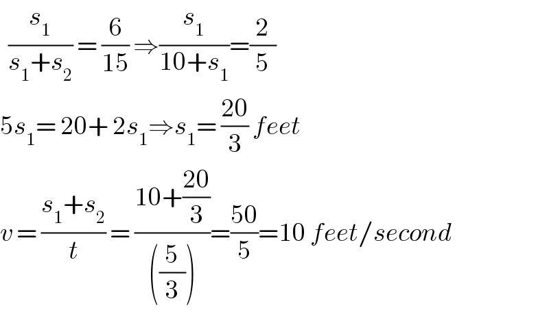   (s_1 /(s_1 +s_2 )) = (6/(15)) ⇒(s_1 /(10+s_1 ))=(2/5)  5s_1 = 20+ 2s_1 ⇒s_1 = ((20)/3) feet  v = ((s_1 +s_2 )/t) = ((10+((20)/3))/(((5/3))))=((50)/5)=10 feet/second  