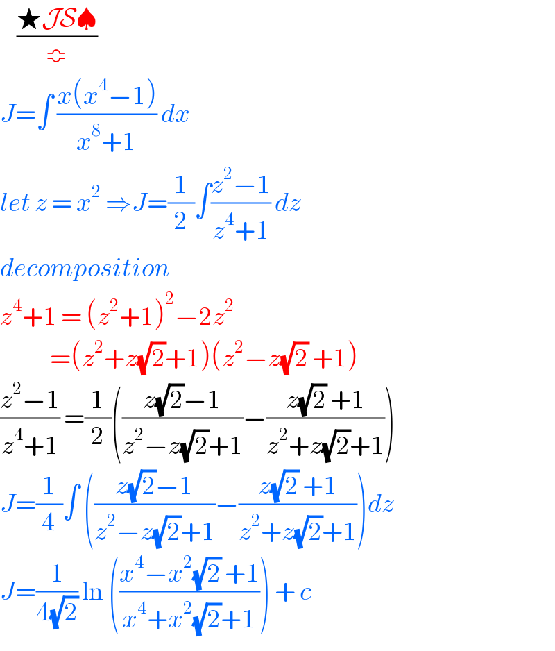     ((★JS♠)/≎)  J=∫ ((x(x^4 −1))/(x^8 +1)) dx   let z = x^2  ⇒J=(1/2)∫((z^2 −1)/(z^4 +1)) dz   decomposition   z^4 +1 = (z^2 +1)^2 −2z^2               =(z^2 +z(√2)+1)(z^2 −z(√2) +1)  ((z^2 −1)/(z^4 +1)) =(1/2)(((z(√2)−1)/(z^2 −z(√2)+1))−((z(√2) +1)/(z^2 +z(√2)+1)))  J=(1/4)∫ (((z(√2)−1)/(z^2 −z(√2)+1))−((z(√2) +1)/(z^2 +z(√2)+1)))dz  J=(1/(4(√2))) ln (((x^4 −x^2 (√2) +1)/(x^4 +x^2 (√2)+1))) + c   