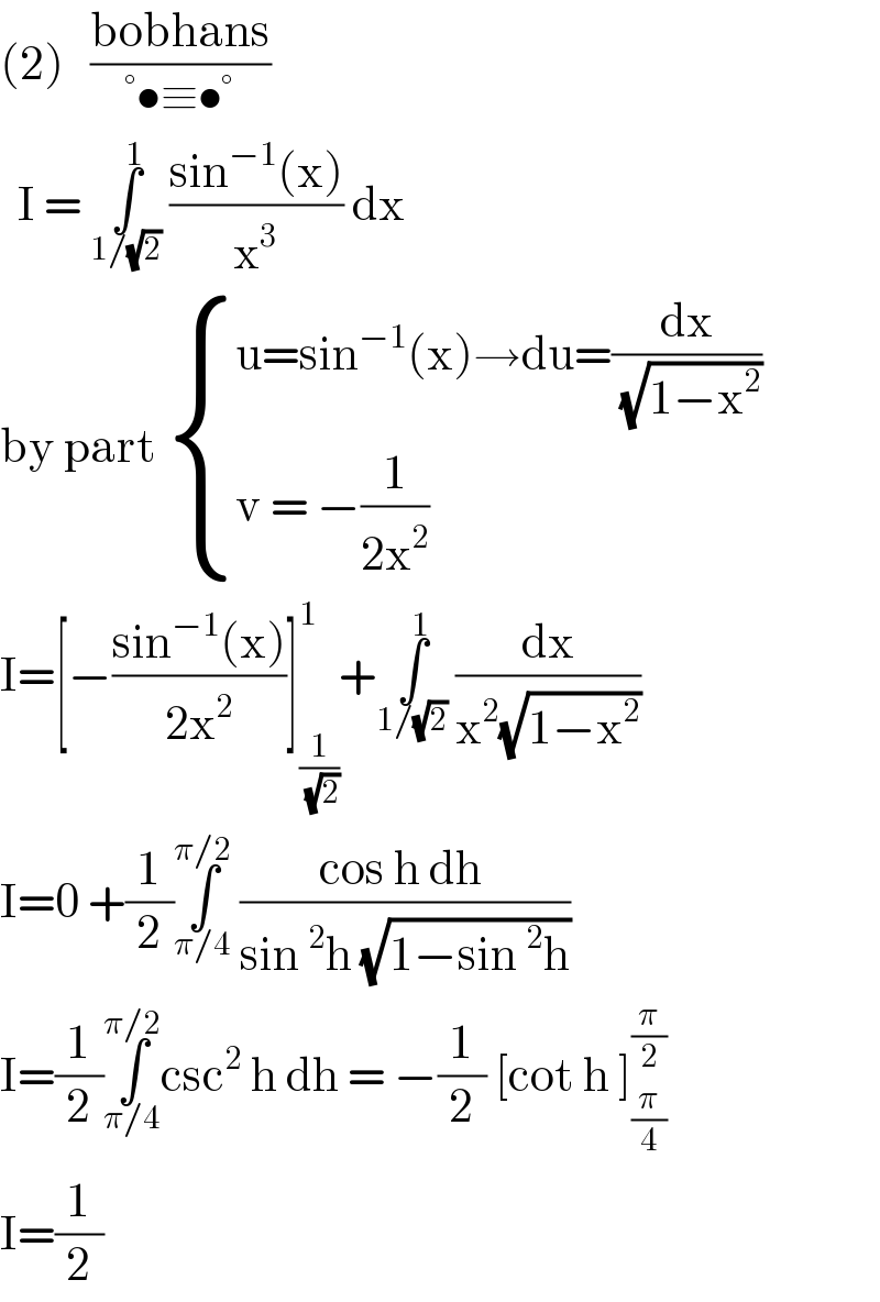 (2)   ((bobhans)/(°•≡•°))    I = ∫_(1/(√2)) ^1  ((sin^(−1) (x))/x^3 ) dx   by part  { ((u=sin^(−1) (x)→du=(dx/( (√(1−x^2 )))))),((v = −(1/(2x^2 )))) :}  I=[−((sin^(−1) (x))/(2x^2 ))]_(1/( (√2))) ^1 +∫_(1/(√2)) ^1  (dx/(x^2 (√(1−x^2 ))))   I=0 +(1/2)∫_(π/4) ^(π/2)  ((cos h dh )/(sin^2 h (√(1−sin^2 h))))  I=(1/2)∫_(π/4) ^(π/2) csc^2  h dh = −(1/2) [cot h ]_(π/4) ^(π/2)   I=(1/2)  