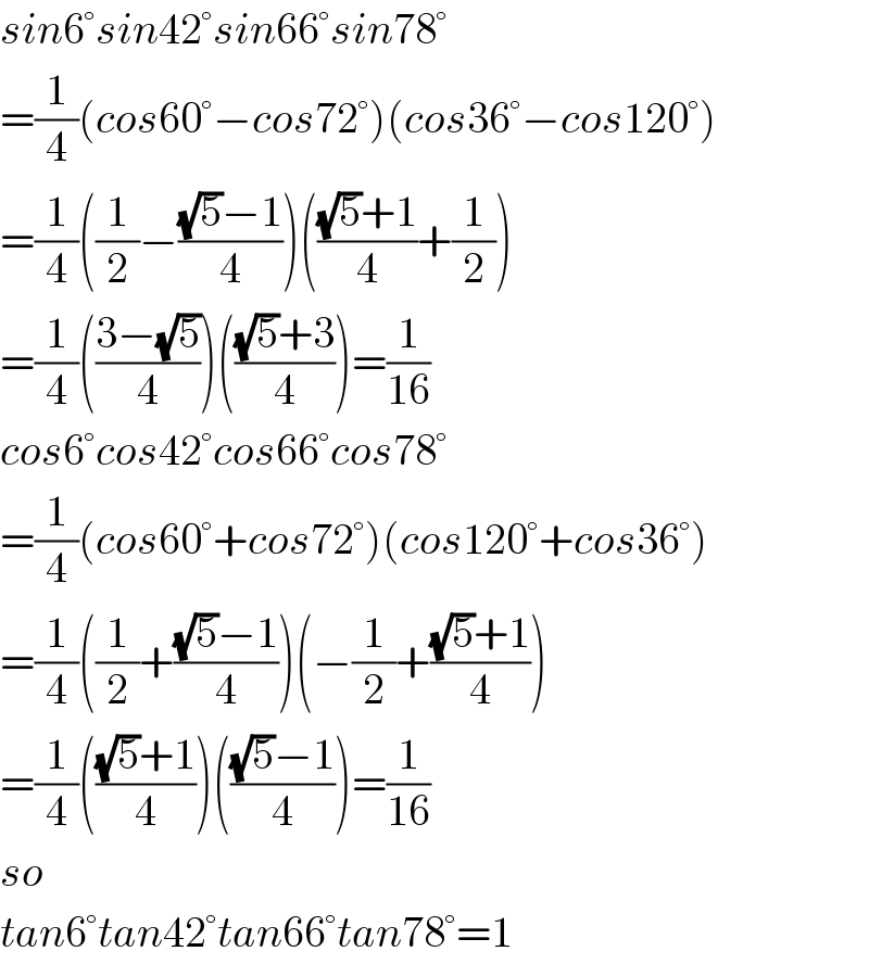 sin6°sin42°sin66°sin78°  =(1/4)(cos60°−cos72°)(cos36°−cos120°)  =(1/4)((1/2)−(((√5)−1)/4))((((√5)+1)/4)+(1/2))  =(1/4)(((3−(√5))/4))((((√5)+3)/4))=(1/(16))  cos6°cos42°cos66°cos78°  =(1/4)(cos60°+cos72°)(cos120°+cos36°)  =(1/4)((1/2)+(((√5)−1)/4))(−(1/2)+(((√5)+1)/4))  =(1/4)((((√5)+1)/4))((((√5)−1)/4))=(1/(16))  so  tan6°tan42°tan66°tan78°=1  