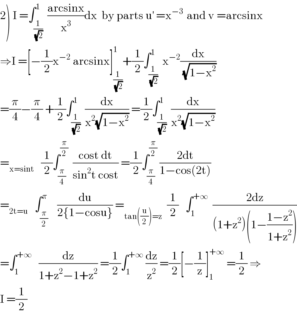 2) I =∫_(1/(√2)) ^1  ((arcsinx)/x^3 )dx  by parts u^′  =x^(−3 )  and v =arcsinx  ⇒I =[−(1/2)x^(−2)  arcsinx]_(1/(√2)) ^1 +(1/2)∫_(1/(√2)) ^1  x^(−2) (dx/(√(1−x^2 )))  =(π/4)−(π/4) +(1/2)∫_(1/(√2)) ^1  (dx/(x^2 (√(1−x^2 )))) =(1/2)∫_(1/(√2)) ^1  (dx/(x^2 (√(1−x^2 ))))  =_(x=sint)    (1/2)∫_(π/4) ^(π/2)   ((cost dt)/(sin^2 t cost)) =(1/2)∫_(π/4) ^(π/2)  ((2dt)/(1−cos(2t)))  =_(2t=u)    ∫_(π/2) ^π    (du/(2{1−cosu})) =_(tan((u/2))=z)   (1/2)   ∫_1 ^(+∞)   ((2dz)/((1+z^2 )(1−((1−z^2 )/(1+z^2 )))))  =∫_1 ^(+∞)    (dz/(1+z^2 −1+z^2 )) =(1/2)∫_1 ^(+∞)  (dz/z^2 ) =(1/2)[−(1/z)]_1 ^(+∞)  =(1/2) ⇒  I =(1/2)    