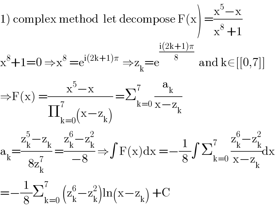 1) complex method  let decompose F(x) =((x^5 −x)/(x^8  +1))  x^8 +1=0 ⇒x^8  =e^(i(2k+1)π )  ⇒z_k =e^((i(2k+1)π)/8)   and k∈[[0,7]]  ⇒F(x) =((x^5 −x)/(Π_(k=0) ^7 (x−z_k ))) =Σ_(k=0) ^7  (a_k /(x−z_k ))  a_k =((z_k ^5 −z_k )/(8z_k ^7 )) =((z_k ^6 −z_k ^2 )/(−8)) ⇒∫ F(x)dx =−(1/8)∫ Σ_(k=0) ^7  ((z_k ^6 −z_k ^2 )/(x−z_k ))dx  =−(1/8)Σ_(k=0) ^7  (z_k ^6 −z_k ^2 )ln(x−z_k ) +C  