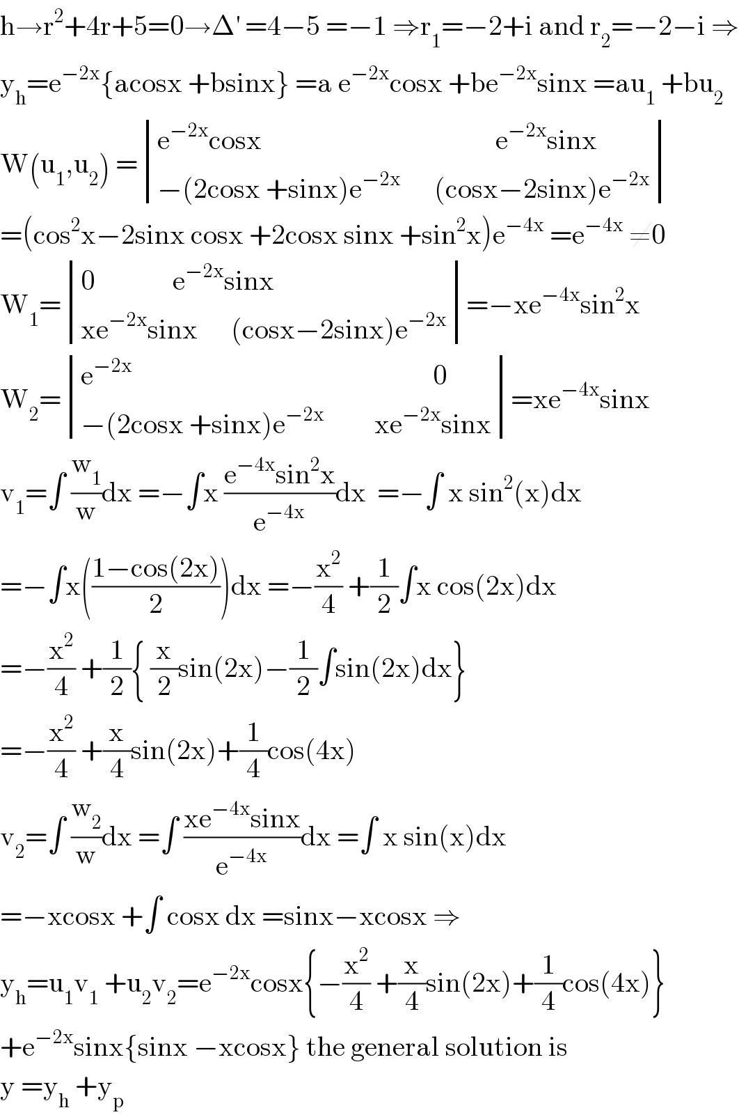 h→r^2 +4r+5=0→Δ^′  =4−5 =−1 ⇒r_1 =−2+i and r_2 =−2−i ⇒  y_h =e^(−2x) {acosx +bsinx} =a e^(−2x) cosx +be^(−2x) sinx =au_1  +bu_2   W(u_1 ,u_2 ) = determinant (((e^(−2x) cosx                                          e^(−2x) sinx)),((−(2cosx +sinx)e^(−2x)       (cosx−2sinx)e^(−2x) )))  =(cos^2 x−2sinx cosx +2cosx sinx +sin^2 x)e^(−4x)  =e^(−4x)  ≠0  W_1 = determinant (((0              e^(−2x) sinx)),((xe^(−2x) sinx      (cosx−2sinx)e^(−2x) )))=−xe^(−4x) sin^2 x  W_2 = determinant (((e^(−2x)                                                       0)),((−(2cosx +sinx)e^(−2x)          xe^(−2x) sinx)))=xe^(−4x) sinx  v_1 =∫ (w_1 /w)dx =−∫x ((e^(−4x) sin^2 x)/e^(−4x) )dx  =−∫ x sin^2 (x)dx  =−∫x(((1−cos(2x))/2))dx =−(x^2 /4) +(1/2)∫x cos(2x)dx  =−(x^2 /4) +(1/2){ (x/2)sin(2x)−(1/2)∫sin(2x)dx}  =−(x^2 /4) +(x/4)sin(2x)+(1/4)cos(4x)  v_2 =∫ (w_2 /w)dx =∫ ((xe^(−4x) sinx)/e^(−4x) )dx =∫ x sin(x)dx   =−xcosx +∫ cosx dx =sinx−xcosx ⇒  y_h =u_1 v_1  +u_2 v_2 =e^(−2x) cosx{−(x^2 /4) +(x/4)sin(2x)+(1/4)cos(4x)}  +e^(−2x) sinx{sinx −xcosx} the general solution is  y =y_h  +y_p   