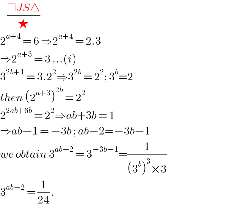     ((□JS△)/★)  2^(a+4)  = 6 ⇒2^(a+4)  = 2.3  ⇒2^(a+3)  = 3 ...(i)  3^(2b+1)  = 3.2^2 ⇒3^(2b)  = 2^2 ; 3^b =2  then (2^(a+3) )^(2b)  = 2^2   2^(2ab+6b)  = 2^2 ⇒ab+3b = 1   ⇒ab−1 = −3b ; ab−2=−3b−1  we obtain 3^(ab−2)  = 3^(−3b−1) =(1/((3^b )^3 ×3))  3^(ab−2)  = (1/(24)) .  