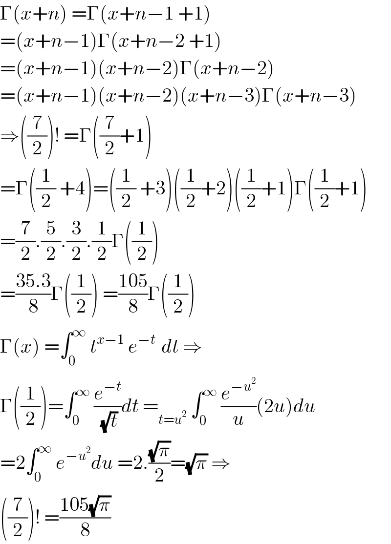 Γ(x+n) =Γ(x+n−1 +1)  =(x+n−1)Γ(x+n−2 +1)  =(x+n−1)(x+n−2)Γ(x+n−2)  =(x+n−1)(x+n−2)(x+n−3)Γ(x+n−3)  ⇒((7/2))! =Γ((7/2)+1)  =Γ((1/2) +4)=((1/2) +3)((1/2)+2)((1/2)+1)Γ((1/2)+1)  =(7/2).(5/2).(3/2).(1/2)Γ((1/2))  =((35.3)/8)Γ((1/2)) =((105)/8)Γ((1/2))  Γ(x) =∫_0 ^∞  t^(x−1)  e^(−t )  dt ⇒  Γ((1/2))=∫_0 ^∞  (e^(−t) /(√t))dt =_(t=u^2 )  ∫_0 ^∞  (e^(−u^2 ) /u)(2u)du  =2∫_0 ^∞  e^(−u^2 ) du =2.((√π)/2)=(√π) ⇒  ((7/2))! =((105(√π))/8)  