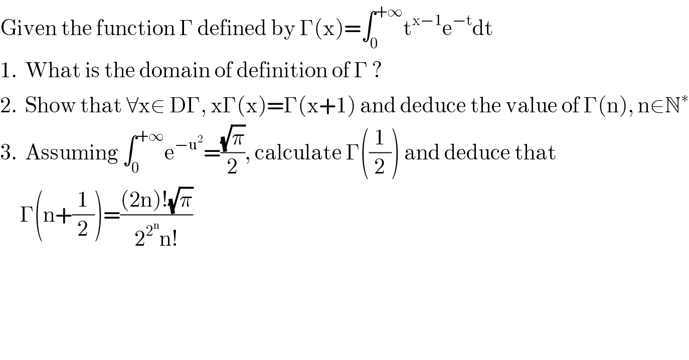 Given the function Γ defined by Γ(x)=∫_0 ^(+∞) t^(x−1) e^(−t) dt  1.  What is the domain of definition of Γ ?  2.  Show that ∀x∈ DΓ, xΓ(x)=Γ(x+1) and deduce the value of Γ(n), n∈N^∗   3.  Assuming ∫_0 ^(+∞) e^(−u^2 ) =((√π)/2), calculate Γ((1/2)) and deduce that       Γ(n+(1/2))=(((2n)!(√π))/(2^2^n  n!))  