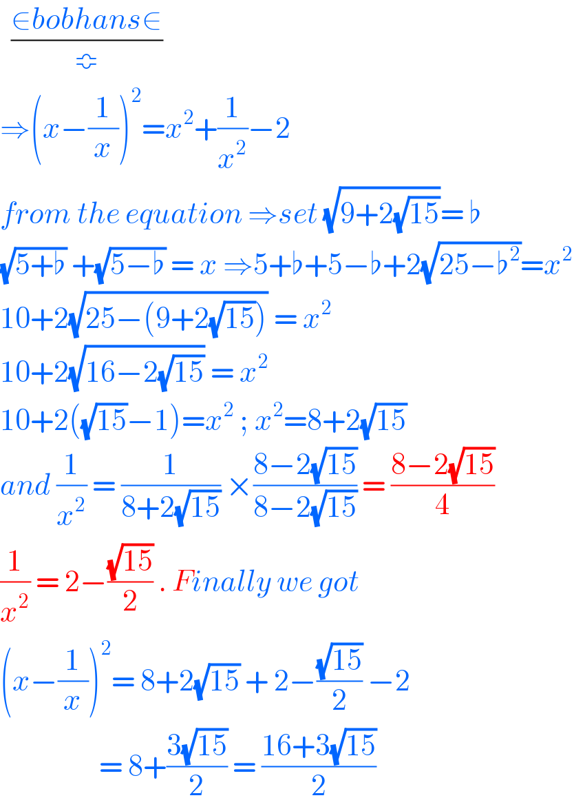   ((∈bobhans∈)/≎)  ⇒(x−(1/x))^2 =x^2 +(1/x^2 )−2  from the equation ⇒set (√(9+2(√(15))))= ♭  (√(5+♭)) +(√(5−♭)) = x ⇒5+♭+5−♭+2(√(25−♭^2 ))=x^2   10+2(√(25−(9+2(√(15))))) = x^2   10+2(√(16−2(√(15)))) = x^2   10+2((√(15))−1)=x^2  ; x^2 =8+2(√(15))  and (1/x^2 ) = (1/(8+2(√(15)))) ×((8−2(√(15)))/(8−2(√(15)))) = ((8−2(√(15)))/4)  (1/x^2 ) = 2−((√(15))/2) . Finally we got  (x−(1/x))^2 = 8+2(√(15)) + 2−((√(15))/2) −2                    = 8+((3(√(15)))/2) = ((16+3(√(15)))/2)  