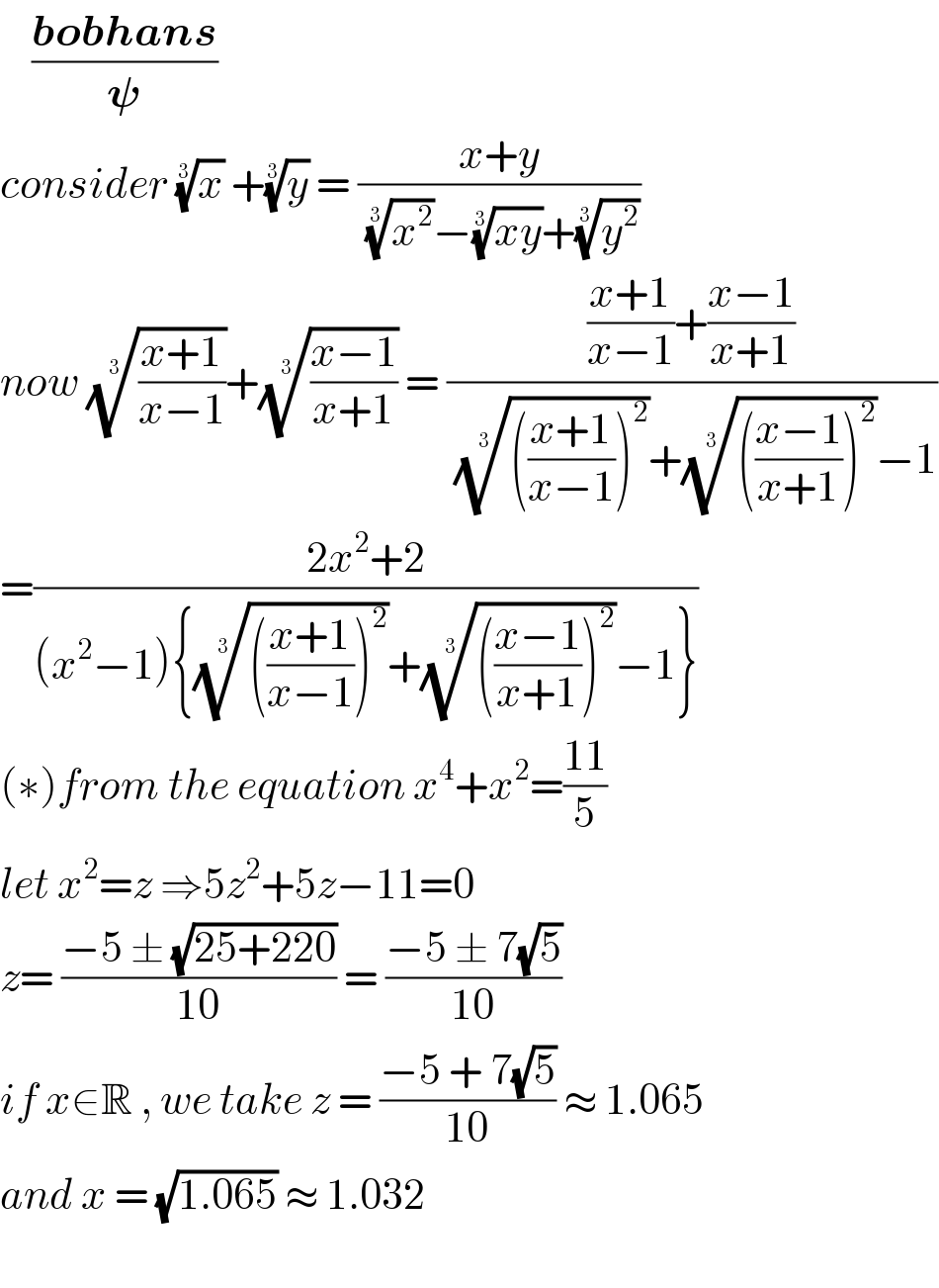     ((bobhans)/𝛙)  consider (x)^(1/3)  +(y)^(1/3)  = ((x+y)/( (x^2 )^(1/3) −((xy))^(1/3) +(y^2 )^(1/3) ))  now (((x+1)/(x−1)))^(1/3) +(((x−1)/(x+1)))^(1/3)  = ((((x+1)/(x−1))+((x−1)/(x+1)))/( (((((x+1)/(x−1)))^2 ))^(1/3) +(((((x−1)/(x+1)))^2 ))^(1/3) −1))  =((2x^2 +2)/((x^2 −1){(((((x+1)/(x−1)))^2 ))^(1/3) +(((((x−1)/(x+1)))^2 ))^(1/3) −1}))  (∗)from the equation x^4 +x^2 =((11)/5)  let x^2 =z ⇒5z^2 +5z−11=0  z= ((−5 ± (√(25+220)))/(10)) = ((−5 ± 7(√5))/(10))  if x∈R , we take z = ((−5 + 7(√5))/(10)) ≈ 1.065  and x = (√(1.065)) ≈ 1.032    