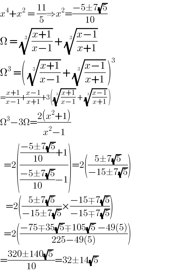 x^4 +x^2  = ((11)/5)⇒x^2 =((−5±7(√5))/(10))  Ω = (((x+1)/(x−1)))^(1/3)  + (((x−1)/(x+1)))^(1/3)    Ω^3  =( (((x+1)/(x−1)))^(1/3)  + (((x−1)/(x+1)))^(1/3)  )^3   =((x+1)/(x−1))+((x−1)/(x+1))+3((((x+1)/(x−1)))^(1/3)  + (((x−1)/(x+1)))^(1/3)  )  Ω^3 −3Ω=((2(x^2 +1))/(x^2 −1))             =2(((((−5±7(√5))/(10))+1)/(((−5±7(√5))/(10))−1)))=2(((5±7(√5))/(−15±7(√5))))     =2(((5±7(√5))/(−15±7(√5)))×((−15∓7(√5))/(−15∓7(√5))))    =2(((−75∓35(√5)∓105(√5) −49(5))/(225−49(5))))  =((320±140(√5) )/(10))=32±14(√5)  