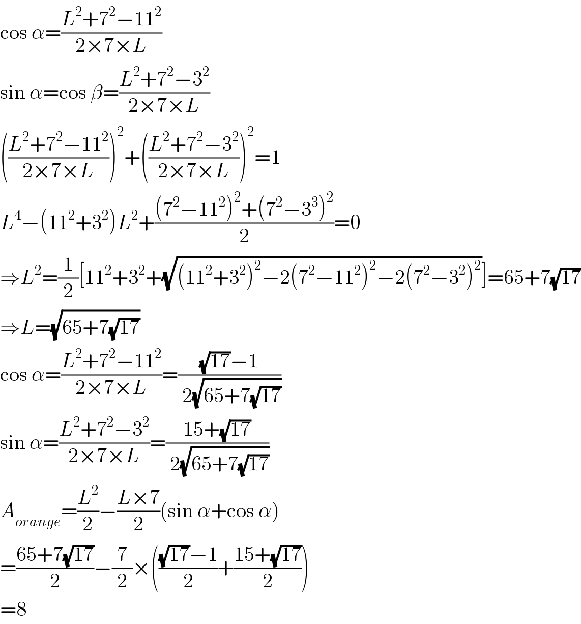 cos α=((L^2 +7^2 −11^2 )/(2×7×L))  sin α=cos β=((L^2 +7^2 −3^2 )/(2×7×L))  (((L^2 +7^2 −11^2 )/(2×7×L)))^2 +(((L^2 +7^2 −3^2 )/(2×7×L)))^2 =1  L^4 −(11^2 +3^2 )L^2 +(((7^2 −11^2 )^2 +(7^2 −3^3 )^2 )/2)=0  ⇒L^2 =(1/2)[11^2 +3^2 +(√((11^2 +3^2 )^2 −2(7^2 −11^2 )^2 −2(7^2 −3^2 )^2 ))]=65+7(√(17))  ⇒L=(√(65+7(√(17))))  cos α=((L^2 +7^2 −11^2 )/(2×7×L))=(((√(17))−1)/( 2(√(65+7(√(17))))))  sin α=((L^2 +7^2 −3^2 )/(2×7×L))=((15+(√(17)))/( 2(√(65+7(√(17))))))  A_(orange) =(L^2 /2)−((L×7)/2)(sin α+cos α)  =((65+7(√(17)))/2)−(7/2)×((((√(17))−1)/2)+((15+(√(17)))/2))  =8  