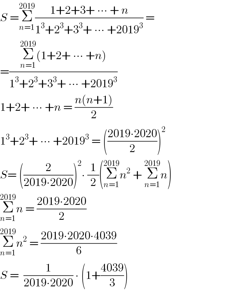 S =Σ_(n=1) ^(2019) ((1+2+3+ ∙∙∙ + n)/(1^3 +2^3 +3^3 + ∙∙∙ +2019^3 )) =  =((Σ_(n=1) ^(2019) (1+2+ ∙∙∙ +n))/(1^3 +2^3 +3^3 + ∙∙∙ +2019^3 ))   1+2+ ∙∙∙ +n = ((n(n+1))/2)  1^3 +2^3 + ∙∙∙ +2019^3  = (((2019∙2020)/2))^2   S= ((2/(2019∙2020)))^2 ∙ (1/2)(Σ_(n=1) ^(2019) n^2  + Σ_(n=1) ^(2019) n)  Σ_(n=1) ^(2019) n = ((2019∙2020)/2)  Σ_(n=1) ^(2019) n^2  = ((2019∙2020∙4039)/6)  S =  (1/(2019∙2020)) ∙ (1+((4039)/3))    