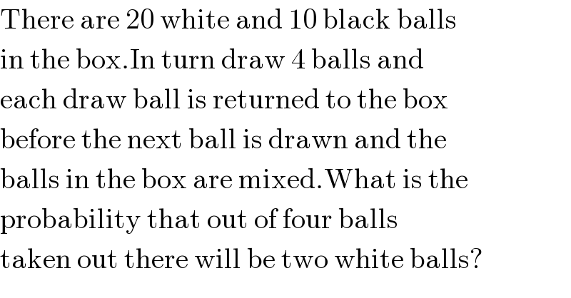 There are 20 white and 10 black balls  in the box.In turn draw 4 balls and  each draw ball is returned to the box  before the next ball is drawn and the   balls in the box are mixed.What is the  probability that out of four balls  taken out there will be two white balls?  
