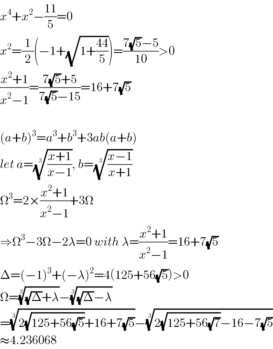 x^4 +x^2 −((11)/5)=0  x^2 =(1/2)(−1+(√(1+((44)/5))))=((7(√5)−5)/(10))>0  ((x^2 +1)/(x^2 −1))=((7(√5)+5)/(7(√5)−15))=16+7(√5)    (a+b)^3 =a^3 +b^3 +3ab(a+b)  let a=(((x+1)/(x−1)))^(1/3) , b=(((x−1)/(x+1)))^(1/3)   Ω^3 =2×((x^2 +1)/(x^2 −1))+3Ω  ⇒Ω^3 −3Ω−2λ=0 with λ=((x^2 +1)/(x^2 −1))=16+7(√5)  Δ=(−1)^3 +(−λ)^2 =4(125+56(√5))>0  Ω=(((√Δ)+λ))^(1/3) −(((√Δ)−λ))^(1/3)   =((2(√(125+56(√5)))+16+7(√5)))^(1/3) −((2(√(125+56(√7)))−16−7(√5)))^(1/3)   ≈4.236068  