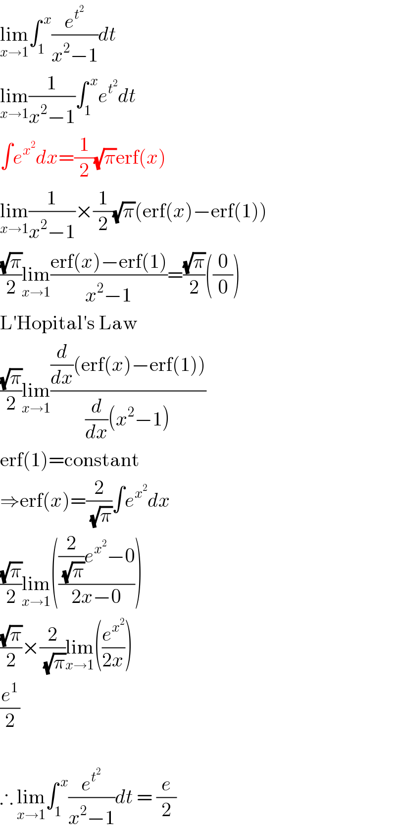 lim_(x→1) ∫_1 ^( x) (e^t^2  /(x^2 −1))dt  lim_(x→1) (1/(x^2 −1))∫_1 ^( x) e^t^2  dt  ∫e^x^2  dx=(1/2)(√π)erf(x)  lim_(x→1) (1/(x^2 −1))×(1/2)(√π)(erf(x)−erf(1))  ((√π)/2)lim_(x→1) ((erf(x)−erf(1))/(x^2 −1))=((√π)/2)((0/0))  L′Hopital′s Law  ((√π)/2)lim_(x→1) (((d/dx)(erf(x)−erf(1)))/((d/dx)(x^2 −1)))  erf(1)=constant  ⇒erf(x)=(2/(√π))∫e^x^2  dx  ((√π)/2)lim_(x→1) ((((2/(√π))e^x^2  −0)/(2x−0)))  ((√π)/2)×(2/(√π))lim_(x→1) ((e^x^2  /(2x)))  (e^1 /2)     ∴ lim_(x→1) ∫_1 ^( x) (e^t^2  /(x^2 −1))dt = (e/2)  