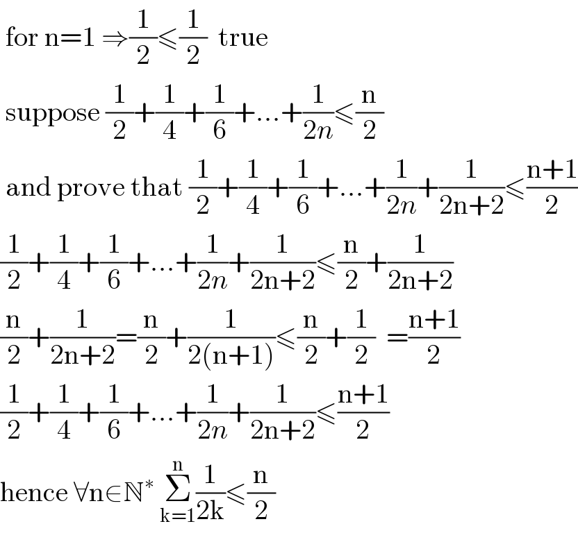  for n=1 ⇒(1/2)≤(1/2)  true   suppose (1/2)+(1/4)+(1/6)+...+(1/(2n))≤(n/2)   and prove that (1/2)+(1/4)+(1/6)+...+(1/(2n))+(1/(2n+2))≤((n+1)/2)  (1/2)+(1/4)+(1/6)+...+(1/(2n))+(1/(2n+2))≤(n/2)+(1/(2n+2))  (n/2)+(1/(2n+2))=(n/2)+(1/(2(n+1)))≤(n/2)+(1/2)  =((n+1)/2)  (1/2)+(1/4)+(1/6)+...+(1/(2n))+(1/(2n+2))≤((n+1)/2)  hence ∀n∈N^∗  Σ_(k=1) ^n (1/(2k))≤(n/2)  