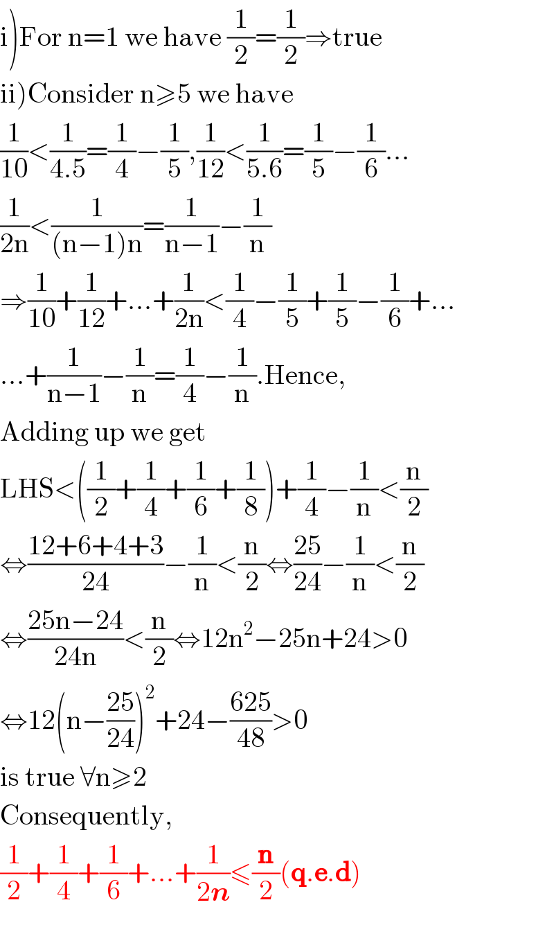 i)For n=1 we have (1/2)=(1/2)⇒true  ii)Consider n≥5 we have  (1/(10))<(1/(4.5))=(1/4)−(1/5),(1/(12))<(1/(5.6))=(1/5)−(1/6)...  (1/(2n))<(1/((n−1)n))=(1/(n−1))−(1/n)  ⇒(1/(10))+(1/(12))+...+(1/(2n))<(1/4)−(1/5)+(1/5)−(1/6)+...  ...+(1/(n−1))−(1/n)=(1/4)−(1/n).Hence,  Adding up we get  LHS<((1/2)+(1/4)+(1/6)+(1/8))+(1/4)−(1/n)<(n/2)  ⇔((12+6+4+3)/(24))−(1/n)<(n/2)⇔((25)/(24))−(1/n)<(n/2)  ⇔((25n−24)/(24n))<(n/2)⇔12n^2 −25n+24>0  ⇔12(n−((25)/(24)))^2 +24−((625)/(48))>0  is true ∀n≥2  Consequently,  (1/2)+(1/4)+(1/6)+...+(1/(2n))≤(n/2)(q.e.d)    