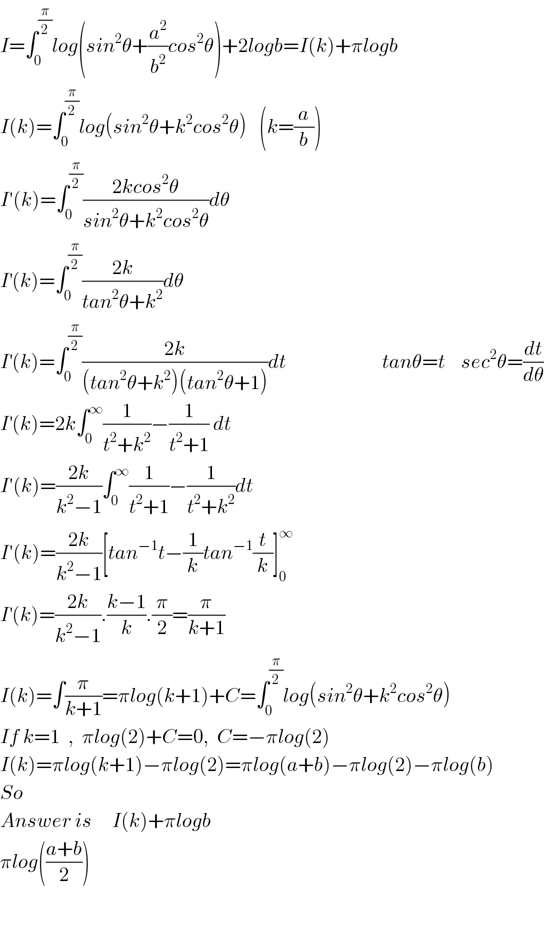I=∫_0 ^(π/2) log(sin^2 θ+(a^2 /b^2 )cos^2 θ)+2logb=I(k)+πlogb  I(k)=∫_0 ^(π/2) log(sin^2 θ+k^2 cos^2 θ)   (k=(a/b))  I′(k)=∫_0 ^(π/2) ((2kcos^2 θ)/(sin^2 θ+k^2 cos^2 θ))dθ  I^′ (k)=∫_0 ^(π/2) ((2k)/(tan^2 θ+k^2 ))dθ  I^′ (k)=∫_0 ^(π/2) ((2k)/((tan^2 θ+k^2 )(tan^2 θ+1)))dt                        tanθ=t    sec^2 θ=(dt/dθ)  I^′ (k)=2k∫_0 ^∞ (1/(t^2 +k^2 ))−(1/(t^2 +1)) dt  I′(k)=((2k)/(k^2 −1))∫_0 ^∞ (1/(t^2 +1))−(1/(t^2 +k^2 ))dt  I′(k)=((2k)/(k^2 −1))[tan^(−1) t−(1/k)tan^(−1) (t/k)]_0 ^∞   I^′ (k)=((2k)/(k^2 −1)).((k−1)/k).(π/2)=(π/(k+1))  I(k)=∫(π/(k+1))=πlog(k+1)+C=∫_0 ^(π/2) log(sin^2 θ+k^2 cos^2 θ)  If k=1  ,  πlog(2)+C=0,  C=−πlog(2)   I(k)=πlog(k+1)−πlog(2)=πlog(a+b)−πlog(2)−πlog(b)  So  Answer is     I(k)+πlogb  πlog(((a+b)/2))      