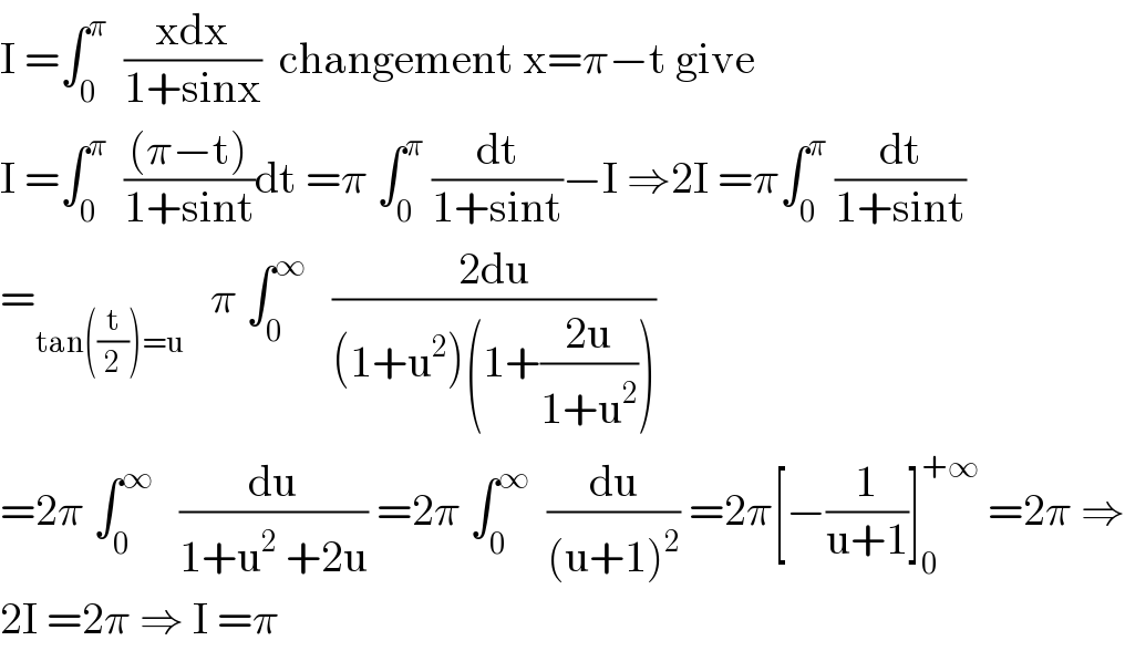 I =∫_0 ^π   ((xdx)/(1+sinx))  changement x=π−t give  I =∫_0 ^π   (((π−t))/(1+sint))dt =π ∫_0 ^π  (dt/(1+sint))−I ⇒2I =π∫_0 ^π  (dt/(1+sint))  =_(tan((t/2))=u)    π ∫_0 ^∞    ((2du)/((1+u^2 )(1+((2u)/(1+u^2 )))))  =2π ∫_0 ^∞    (du/(1+u^2  +2u)) =2π ∫_0 ^∞   (du/((u+1)^2 )) =2π[−(1/(u+1))]_0 ^(+∞)  =2π ⇒  2I =2π ⇒ I =π  