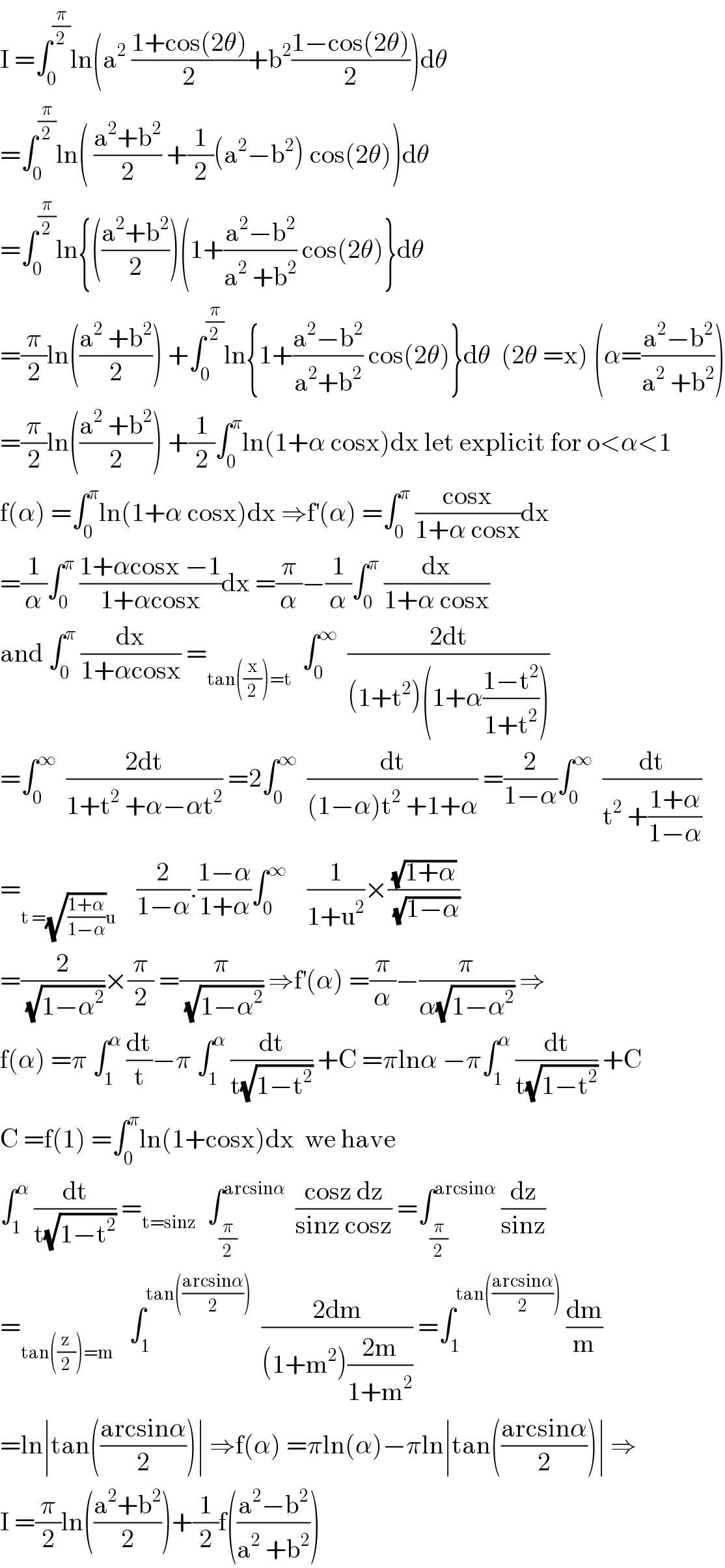 I =∫_0 ^(π/2) ln(a^2  ((1+cos(2θ))/2)+b^2 ((1−cos(2θ))/2))dθ  =∫_0 ^(π/2) ln( ((a^2 +b^2 )/2) +(1/2)(a^2 −b^2 ) cos(2θ))dθ  =∫_0 ^(π/2) ln{(((a^2 +b^2 )/2))(1+((a^2 −b^2 )/(a^2  +b^2 )) cos(2θ)}dθ  =(π/2)ln(((a^2  +b^2 )/2)) +∫_0 ^(π/2) ln{1+((a^2 −b^2 )/(a^2 +b^2 )) cos(2θ)}dθ  (2θ =x) (α=((a^2 −b^2 )/(a^2  +b^2 )))  =(π/2)ln(((a^2  +b^2 )/2)) +(1/2)∫_0 ^π ln(1+α cosx)dx let explicit for o<α<1  f(α) =∫_0 ^π ln(1+α cosx)dx ⇒f^′ (α) =∫_0 ^π  ((cosx)/(1+α cosx))dx  =(1/α)∫_0 ^π  ((1+αcosx −1)/(1+αcosx))dx =(π/α)−(1/α)∫_0 ^π  (dx/(1+α cosx))  and ∫_0 ^π  (dx/(1+αcosx)) =_(tan((x/2))=t)   ∫_0 ^∞   ((2dt)/((1+t^2 )(1+α((1−t^2 )/(1+t^2 )))))  =∫_0 ^∞   ((2dt)/(1+t^2  +α−αt^2 )) =2∫_0 ^∞   (dt/((1−α)t^2  +1+α)) =(2/(1−α))∫_0 ^∞   (dt/(t^2  +((1+α)/(1−α))))  =_(t =(√((1+α)/(1−α)))u)     (2/(1−α)).((1−α)/(1+α))∫_0 ^∞     (1/(1+u^2 ))×((√(1+α))/(√(1−α)))  =(2/(√(1−α^2 )))×(π/2) =(π/(√(1−α^2 ))) ⇒f^′ (α) =(π/α)−(π/(α(√(1−α^2 )))) ⇒  f(α) =π ∫_1 ^α  (dt/t)−π ∫_1 ^α  (dt/(t(√(1−t^2 )))) +C =πlnα −π∫_1 ^α  (dt/(t(√(1−t^2 )))) +C  C =f(1) =∫_0 ^π ln(1+cosx)dx  we have  ∫_1 ^α  (dt/(t(√(1−t^2 )))) =_(t=sinz)   ∫_(π/2) ^(arcsinα)   ((cosz dz)/(sinz cosz)) =∫_(π/2) ^(arcsinα)  (dz/(sinz))  =_(tan((z/2))=m)    ∫_1 ^(tan(((arcsinα)/2)))   ((2dm)/((1+m^2 )((2m)/(1+m^2 )))) =∫_1 ^(tan(((arcsinα)/2)))  (dm/m)  =ln∣tan(((arcsinα)/2))∣ ⇒f(α) =πln(α)−πln∣tan(((arcsinα)/2))∣ ⇒  I =(π/2)ln(((a^2 +b^2 )/2))+(1/2)f(((a^2 −b^2 )/(a^2  +b^2 )))  