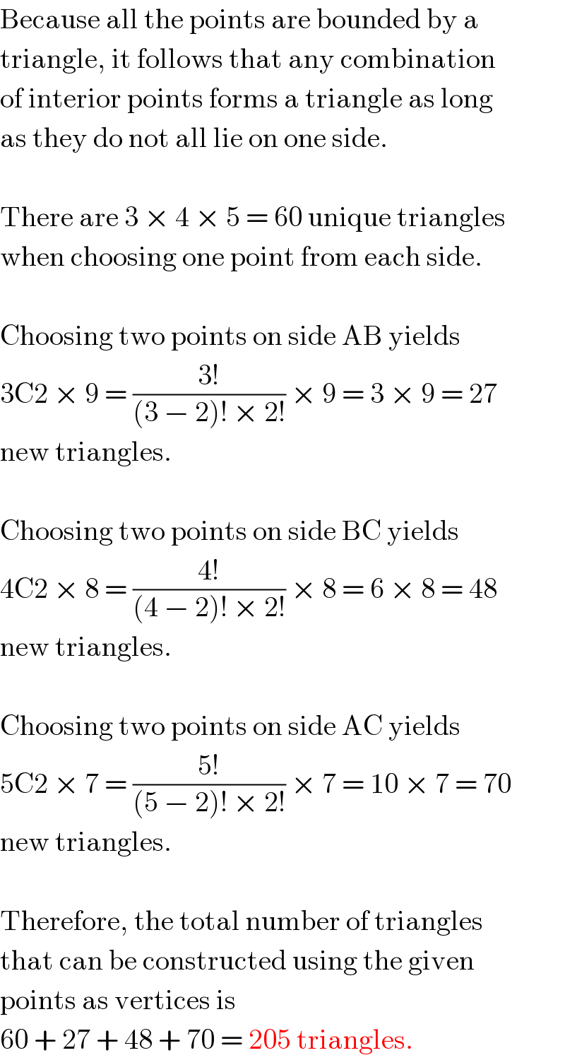 Because all the points are bounded by a  triangle, it follows that any combination  of interior points forms a triangle as long  as they do not all lie on one side.     There are 3 × 4 × 5 = 60 unique triangles  when choosing one point from each side.     Choosing two points on side AB yields  3C2 × 9 = ((3!)/((3 − 2)! × 2!)) × 9 = 3 × 9 = 27  new triangles.     Choosing two points on side BC yields  4C2 × 8 = ((4!)/((4 − 2)! × 2!)) × 8 = 6 × 8 = 48  new triangles.     Choosing two points on side AC yields  5C2 × 7 = ((5!)/((5 − 2)! × 2!)) × 7 = 10 × 7 = 70  new triangles.     Therefore, the total number of triangles  that can be constructed using the given  points as vertices is  60 + 27 + 48 + 70 = 205 triangles.  