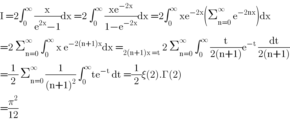 I =2∫_0 ^∞  (x/(e^(2x) −1))dx =2 ∫_0 ^∞  ((xe^(−2x) )/(1−e^(−2x) ))dx =2∫_0 ^∞  xe^(−2x) (Σ_(n=0) ^∞  e^(−2nx) )dx  =2 Σ_(n=0) ^∞  ∫_0 ^∞  x e^(−2(n+1)x) dx =_(2(n+1)x =t)  2 Σ_(n=0) ^∞  ∫_0 ^∞  (t/(2(n+1)))e^(−t)  (dt/(2(n+1)))  =(1/2) Σ_(n=0) ^(∞ )  (1/((n+1)^2 )) ∫_0 ^∞ te^(−t)  dt =(1/2)ξ(2).Γ(2)  =(π^2 /(12))  