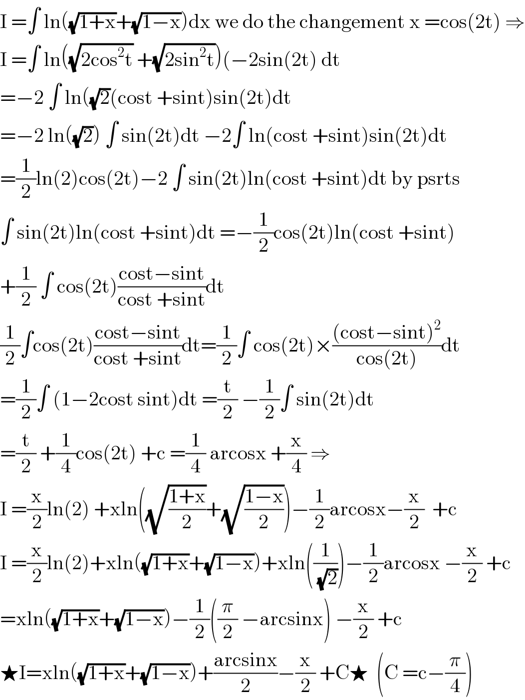 I =∫ ln((√(1+x))+(√(1−x)))dx we do the changement x =cos(2t) ⇒  I =∫ ln((√(2cos^2 t)) +(√(2sin^2 t)))(−2sin(2t) dt  =−2 ∫ ln((√2)(cost +sint)sin(2t)dt  =−2 ln((√2)) ∫ sin(2t)dt −2∫ ln(cost +sint)sin(2t)dt  =(1/2)ln(2)cos(2t)−2 ∫ sin(2t)ln(cost +sint)dt by psrts   ∫ sin(2t)ln(cost +sint)dt =−(1/2)cos(2t)ln(cost +sint)  +(1/2) ∫ cos(2t)((cost−sint)/(cost +sint))dt  (1/2)∫cos(2t)((cost−sint)/(cost +sint))dt=(1/2)∫ cos(2t)×(((cost−sint)^2 )/(cos(2t)))dt  =(1/2)∫ (1−2cost sint)dt =(t/2) −(1/2)∫ sin(2t)dt  =(t/2) +(1/4)cos(2t) +c =(1/4) arcosx +(x/4) ⇒  I =(x/2)ln(2) +xln((√((1+x)/2))+(√((1−x)/2)))−(1/2)arcosx−(x/2)  +c  I =(x/2)ln(2)+xln((√(1+x))+(√(1−x)))+xln((1/(√2)))−(1/2)arcosx −(x/2) +c  =xln((√(1+x))+(√(1−x)))−(1/2)((π/2) −arcsinx) −(x/2) +c  ★I=xln((√(1+x))+(√(1−x)))+((arcsinx)/2)−(x/2) +C★  (C =c−(π/4))  