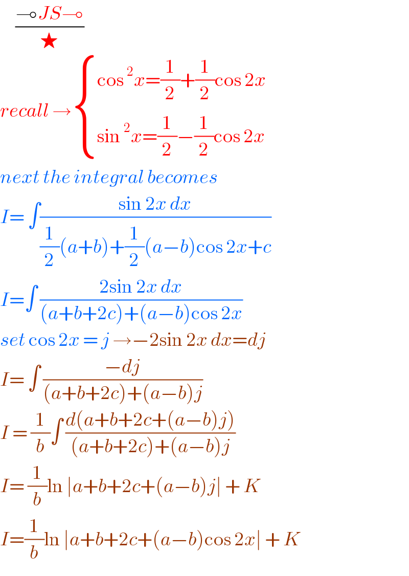      ((⊸JS⊸)/★)  recall → { ((cos^2 x=(1/2)+(1/2)cos 2x)),((sin^2 x=(1/2)−(1/2)cos 2x)) :}  next the integral becomes  I= ∫((sin 2x dx)/((1/2)(a+b)+(1/2)(a−b)cos 2x+c))  I=∫ ((2sin 2x dx)/((a+b+2c)+(a−b)cos 2x))  set cos 2x = j →−2sin 2x dx=dj  I= ∫ ((−dj)/((a+b+2c)+(a−b)j))  I = (1/b)∫ ((d(a+b+2c+(a−b)j))/((a+b+2c)+(a−b)j))  I= (1/b)ln ∣a+b+2c+(a−b)j∣ + K  I=(1/b)ln ∣a+b+2c+(a−b)cos 2x∣ + K   