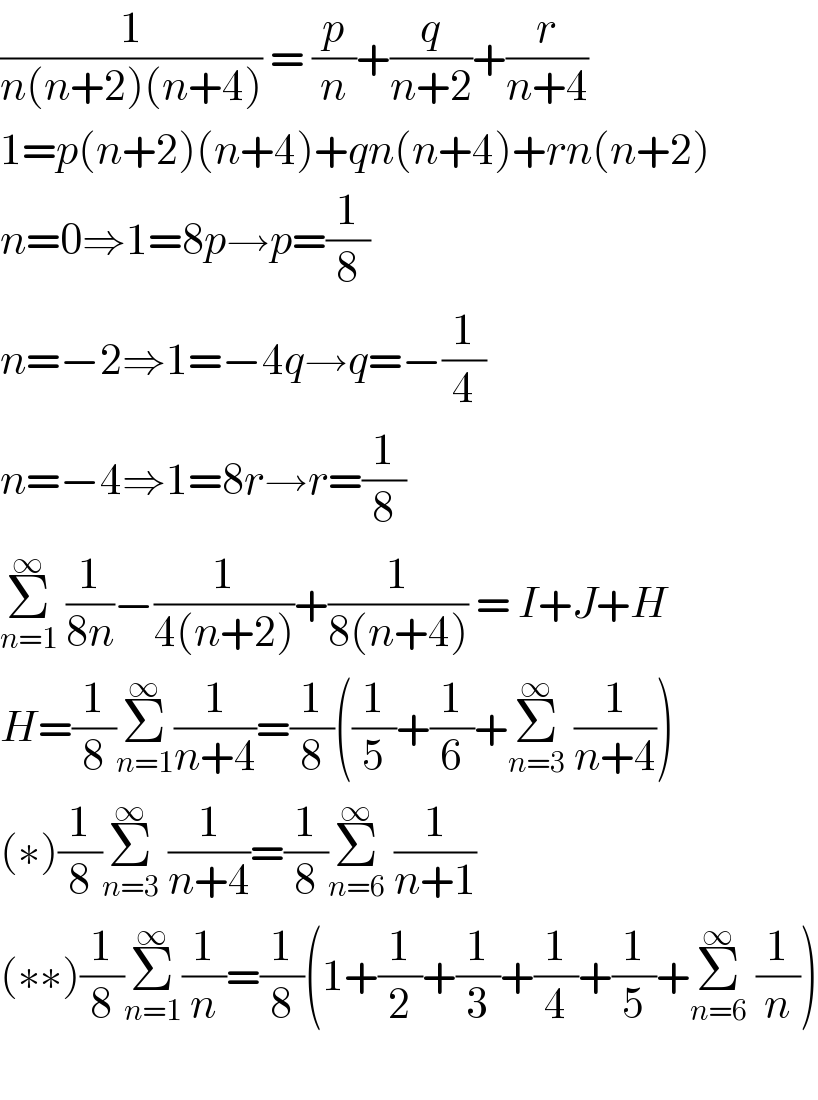 (1/(n(n+2)(n+4))) = (p/n)+(q/(n+2))+(r/(n+4))  1=p(n+2)(n+4)+qn(n+4)+rn(n+2)  n=0⇒1=8p→p=(1/8)  n=−2⇒1=−4q→q=−(1/4)  n=−4⇒1=8r→r=(1/8)  Σ_(n=1) ^∞  (1/(8n))−(1/(4(n+2)))+(1/(8(n+4))) = I+J+H  H=(1/8)Σ_(n=1) ^∞ (1/(n+4))=(1/8)((1/5)+(1/6)+Σ_(n=3) ^∞  (1/(n+4)))  (∗)(1/8)Σ_(n=3) ^∞  (1/(n+4))=(1/8)Σ_(n=6) ^∞  (1/(n+1))  (∗∗)(1/8)Σ_(n=1) ^∞ (1/n)=(1/8)(1+(1/2)+(1/3)+(1/4)+(1/5)+Σ_(n=6) ^∞  (1/n))    