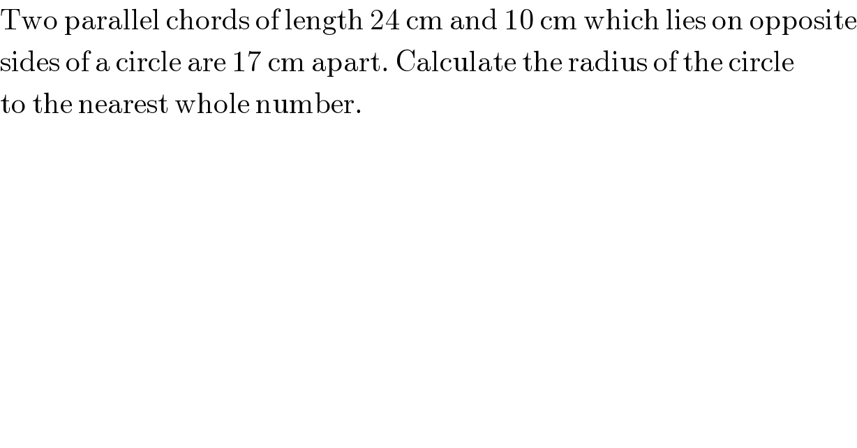 Two parallel chords of length 24 cm and 10 cm which lies on opposite  sides of a circle are 17 cm apart. Calculate the radius of the circle  to the nearest whole number.  