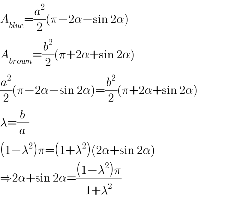 A_(blue) =(a^2 /2)(π−2α−sin 2α)  A_(brown) =(b^2 /2)(π+2α+sin 2α)  (a^2 /2)(π−2α−sin 2α)=(b^2 /2)(π+2α+sin 2α)  λ=(b/a)  (1−λ^2 )π=(1+λ^2 )(2α+sin 2α)  ⇒2α+sin 2α=(((1−λ^2 )π)/(1+λ^2 ))  