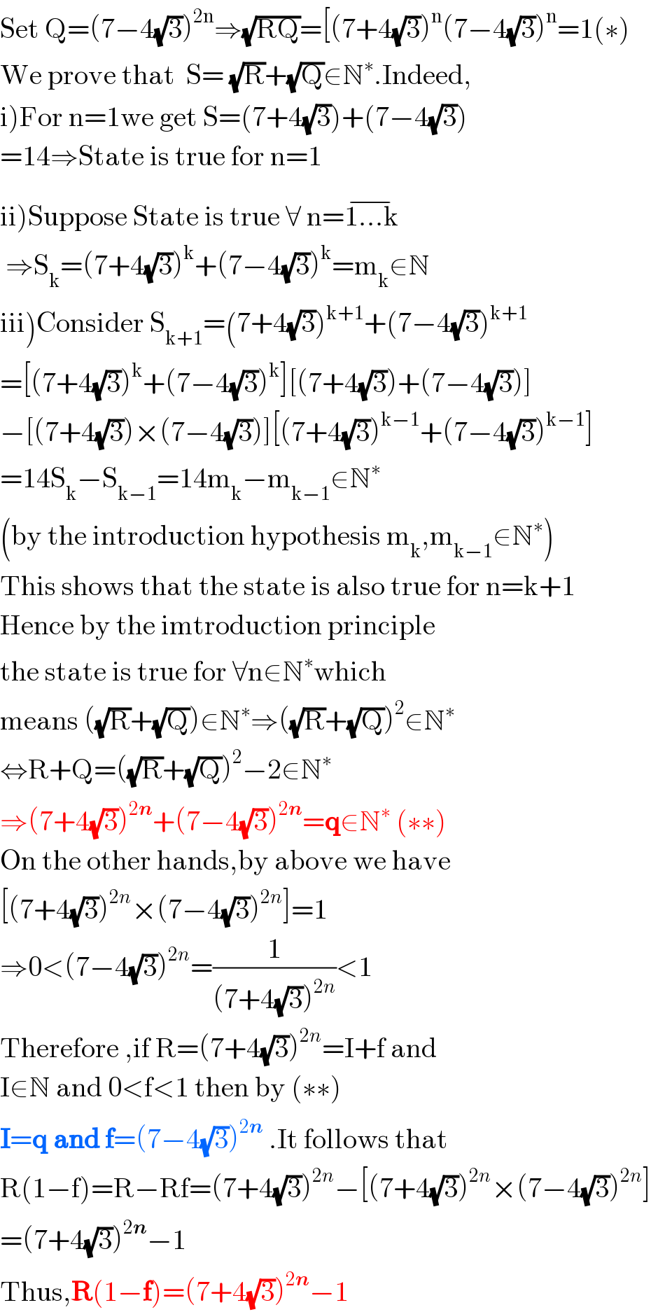 Set Q=(7−4(√3))^(2n) ⇒(√(RQ))=[(7+4(√3))^n (7−4(√3))^n =1(∗)  We prove that  S= (√R)+(√Q)∈N^∗ .Indeed,  i)For n=1we get S=(7+4(√3))+(7−4(√3))  =14⇒State is true for n=1  ii)Suppose State is true ∀ n=1...k^(−)    ⇒S_k =(7+4(√3))^k +(7−4(√3))^k =m_k ∈N  iii)Consider S_(k+1) =(7+4(√3))^(k+1) +(7−4(√3))^(k+1)   =[(7+4(√3))^k +(7−4(√3))^k ][(7+4(√3))+(7−4(√3))]  −[(7+4(√3))×(7−4(√3))][(7+4(√3))^(k−1) +(7−4(√3))^(k−1) ]  =14S_k −S_(k−1) =14m_k −m_(k−1) ∈N^∗   (by the introduction hypothesis m_k ,m_(k−1) ∈N^∗ )  This shows that the state is also true for n=k+1  Hence by the imtroduction principle  the state is true for ∀n∈N^∗ which   means ((√R)+(√Q))∈N^∗ ⇒((√R)+(√Q))^2 ∈N^∗   ⇔R+Q=((√R)+(√Q))^2 −2∈N^∗   ⇒(7+4(√3))^(2n) +(7−4(√3))^(2n) =q∈N^∗  (∗∗)  On the other hands,by above we have  [(7+4(√3))^(2n) ×(7−4(√3))^(2n) ]=1  ⇒0<(7−4(√3))^(2n) =(1/((7+4(√3))^(2n) ))<1  Therefore ,if R=(7+4(√3))^(2n) =I+f and  I∈N and 0<f<1 then by (∗∗)  I=q and f=(7−4(√3))^(2n)  .It follows that  R(1−f)=R−Rf=(7+4(√3))^(2n) −[(7+4(√3))^(2n) ×(7−4(√3))^(2n) ]  =(7+4(√3))^(2n) −1   Thus,R(1−f)=(7+4(√3))^(2n) −1  