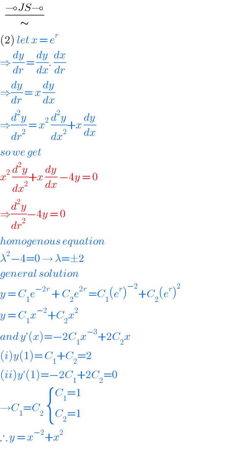    ((⊸JS⊸)/∼)  (2) let x = e^r    ⇒ (dy/dr) = (dy/dx). (dx/dr)   ⇒(dy/dr) = x (dy/dx)  ⇒(d^2 y/dr^2 ) = x^2  (d^2 y/dx^2 )+x (dy/dx)  so we get   x^2  (d^2 y/dx^2 )+x (dy/dx) −4y = 0  ⇒(d^2 y/dr^2 )−4y = 0  homogenous equation   λ^2 −4=0 → λ=±2  general solution   y = C_1 e^(−2r)  + C_2 e^(2r)  =C_1 (e^r )^(−2) +C_2 (e^r )^2   y = C_1 x^(−2) +C_2 x^2   and y′(x)=−2C_1 x^(−3) +2C_2 x  (i)y(1)= C_1 +C_2 =2  (ii)y′(1)=−2C_1 +2C_2 =0  →C_1 =C_2   { ((C_1 =1)),((C_2 =1)) :}  ∴ y = x^(−2) +x^2   