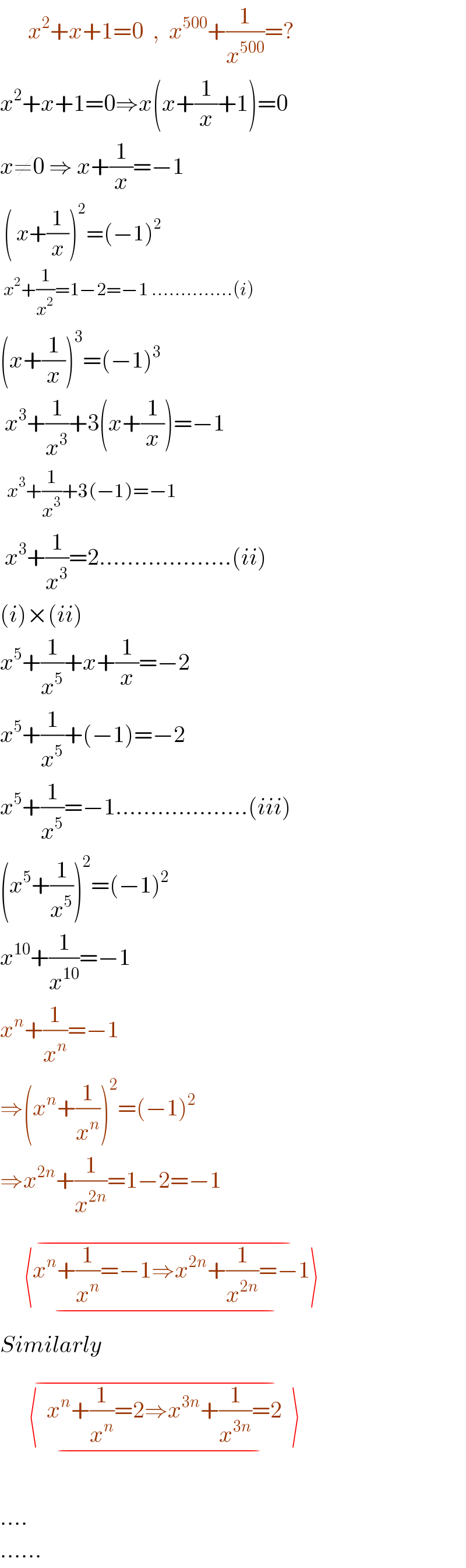      x^2 +x+1=0  ,  x^(500) +(1/x^(500) )=?  x^2 +x+1=0⇒x(x+(1/x)+1)=0  x≠0 ⇒ x+(1/x)=−1   ( x+(1/x))^2 =(−1)^2       x^2 +(1/x^2 )=1−2=−1 ..............(i)  (x+(1/x))^3 =(−1)^3    x^3 +(1/x^3 )+3(x+(1/x))=−1    x^3 +(1/x^3 )+3(−1)=−1   x^3 +(1/x^3 )=2...................(ii)  (i)×(ii)  x^5 +(1/x^5 )+x+(1/x)=−2  x^5 +(1/x^5 )+(−1)=−2  x^5 +(1/x^5 )=−1...................(iii)  (x^5 +(1/x^5 ))^2 =(−1)^2   x^(10) +(1/x^(10) )=−1  x^n +(1/x^n )=−1  ⇒(x^n +(1/x^n ))^2 =(−1)^2   ⇒x^(2n) +(1/x^(2n) )=1−2=−1       ⟨x^n +(1/x^n )=−1⇒x^(2n) +(1/x^(2n) )=−1⟩_(−)      ^(−)   Similarly        ⟨  x^n +(1/x^n )=2⇒x^(3n) +(1/x^(3n) )=2  ⟩_(−)      ^(−)     ....  ......  