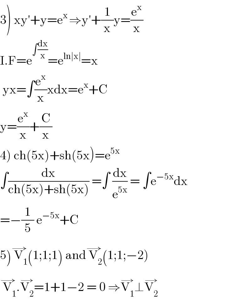 3) xy′+y=e^(x ) ⇒y′+(1/x)y=(e^x /x)  I.F=e^(∫(dx/x)) =e^(ln∣x∣) =x   yx=∫(e^x /x)xdx=e^x +C  y=(e^x /x)+(C/x)  4) ch(5x)+sh(5x)=e^(5x)   ∫(dx/(ch(5x)+sh(5x))) =∫ (dx/e^(5x) ) = ∫e^(−5x) dx  =−(1/5) e^(−5x) +C  5) V_1 ^(→) (1;1;1) and V_2 ^(→) (1;1;−2)   V_1 ^(→) .V_2 ^(→) =1+1−2 = 0 ⇒V_1 ^(→) ⊥V_2 ^(→)   