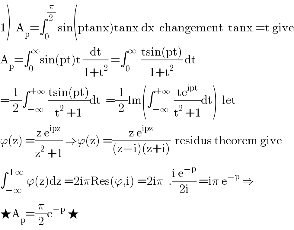 1)  A_p =∫_0 ^(π/2)  sin(ptanx)tanx dx  changement  tanx =t give  A_p =∫_0 ^∞ sin(pt)t (dt/(1+t^2 )) =∫_0 ^∞   ((tsin(pt))/(1+t^2 )) dt  =(1/2)∫_(−∞) ^(+∞)  ((tsin(pt))/(t^2  +1))dt  =(1/2)Im(∫_(−∞) ^(+∞ )  ((te^(ipt) )/(t^2  +1))dt)  let  ϕ(z) =((z e^(ipz) )/(z^2  +1)) ⇒ϕ(z) =((z e^(ipz) )/((z−i)(z+i)))  residus theorem give  ∫_(−∞) ^(+∞)  ϕ(z)dz =2iπRes(ϕ,i) =2iπ  .((i e^(−p) )/(2i)) =iπ e^(−p)  ⇒  ★A_p =(π/2)e^(−p)  ★  