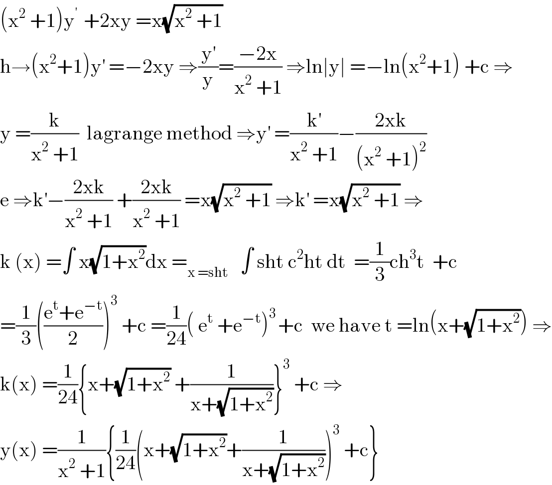 (x^2  +1)y^(′ )  +2xy =x(√(x^2  +1))  h→(x^2 +1)y^′  =−2xy ⇒(y^′ /y)=((−2x)/(x^2  +1)) ⇒ln∣y∣ =−ln(x^2 +1) +c ⇒  y =(k/(x^2  +1))  lagrange method ⇒y^′  =(k^′ /(x^2  +1))−((2xk)/((x^2  +1)^2 ))  e ⇒k^′ −((2xk)/(x^2  +1)) +((2xk)/(x^2  +1)) =x(√(x^2  +1)) ⇒k^′  =x(√(x^2  +1)) ⇒  k (x) =∫ x(√(1+x^2 ))dx =_(x =sht)    ∫ sht c^2 ht dt  =(1/3)ch^3 t  +c  =(1/3)(((e^t +e^(−t) )/2))^3  +c =(1/(24))( e^t  +e^(−t) )^(3 ) +c  we have t =ln(x+(√(1+x^2 ))) ⇒  k(x) =(1/(24)){x+(√(1+x^2 )) +(1/(x+(√(1+x^2 ))))}^3  +c ⇒  y(x) =(1/(x^2  +1)){(1/(24))(x+(√(1+x^2 ))+(1/(x+(√(1+x^2 )))))^3  +c}  