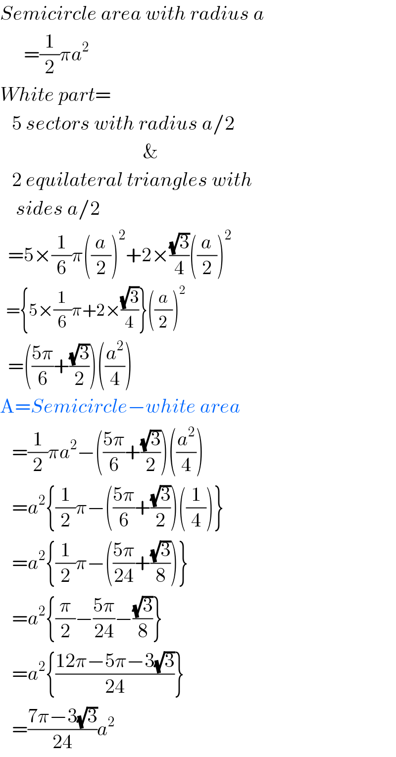 Semicircle area with radius a        =(1/2)πa^2   White part=     5 sectors with radius a/2                                      &     2 equilateral triangles with      sides a/2    =5×(1/6)π((a/2))^2 +2×((√3)/4)((a/2))^2     ={5×(1/6)π+2×((√3)/4)}((a/2))^2     =(((5π)/6)+((√3)/2))((a^2 /4))  A=Semicircle−white area     =(1/2)πa^2 −(((5π)/6)+((√3)/2))((a^2 /4))     =a^2 {(1/2)π−(((5π)/6)+((√3)/2))((1/4))}     =a^2 {(1/2)π−(((5π)/(24))+((√3)/8))}     =a^2 {(π/2)−((5π)/(24))−((√3)/8)}     =a^2 {((12π−5π−3(√3))/(24))}     =((7π−3(√3))/(24))a^2   