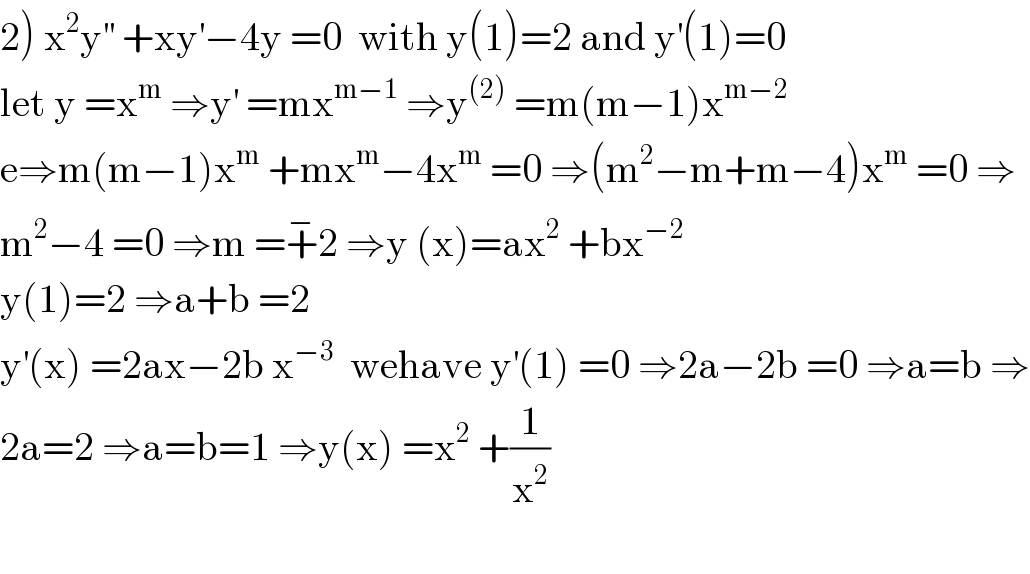 2) x^2 y^(′′)  +xy^′ −4y =0  with y(1)=2 and y^′ (1)=0  let y =x^m  ⇒y^′  =mx^(m−1)  ⇒y^((2))  =m(m−1)x^(m−2)   e⇒m(m−1)x^m  +mx^m −4x^m  =0 ⇒(m^2 −m+m−4)x^m  =0 ⇒  m^2 −4 =0 ⇒m =+^− 2 ⇒y (x)=ax^2  +bx^(−2)   y(1)=2 ⇒a+b =2  y^′ (x) =2ax−2b x^(−3)   wehave y^′ (1) =0 ⇒2a−2b =0 ⇒a=b ⇒  2a=2 ⇒a=b=1 ⇒y(x) =x^2  +(1/x^2 )    