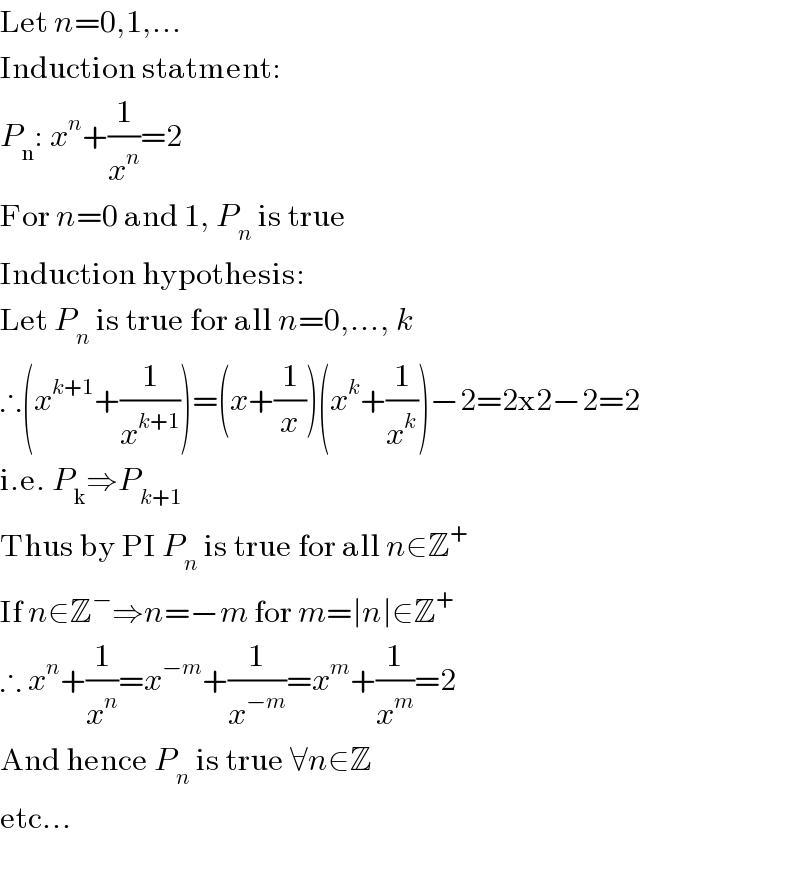 Let n=0,1,...  Induction statment:  P_n : x^n +(1/x^n )=2  For n=0 and 1, P_n  is true  Induction hypothesis:  Let P_n  is true for all n=0,..., k  ∴(x^(k+1) +(1/x^(k+1) ))=(x+(1/x))(x^k +(1/x^k ))−2=2x2−2=2  i.e. P_k ⇒P_(k+1)   Thus by PI P_n  is true for all n∈Z^+   If n∈Z^− ⇒n=−m for m=∣n∣∈Z^+   ∴ x^n +(1/x^n )=x^(−m) +(1/x^(−m) )=x^m +(1/x^m )=2  And hence P_n  is true ∀n∈Z  etc...    