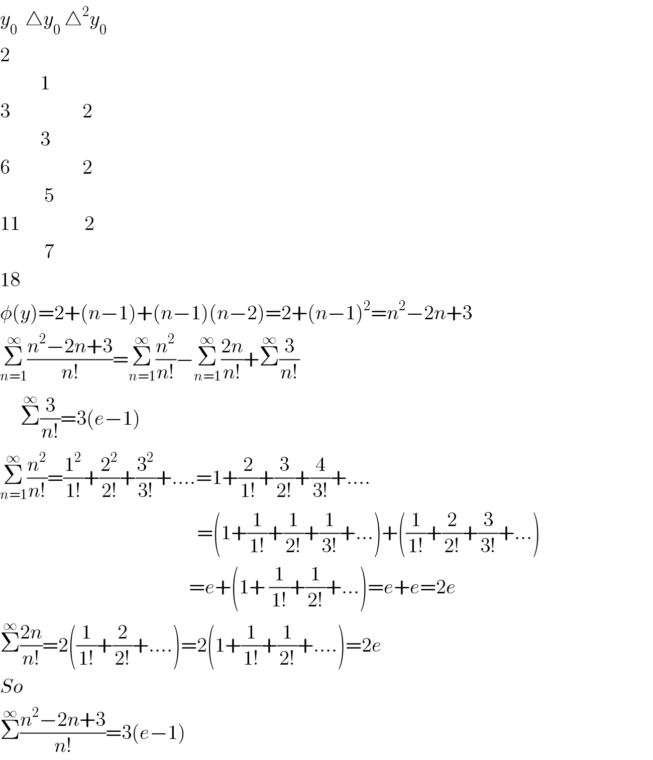 y_0   △y_0  △^2 y_0   2            1      3                  2            3  6                  2             5  11                2             7  18  φ(y)=2+(n−1)+(n−1)(n−2)=2+(n−1)^2 =n^2 −2n+3  Σ_(n=1) ^( ∞) ((n^2 −2n+3)/(n!))=Σ_(n=1) ^∞ (n^2 /(n!))−Σ_(n=1) ^∞ ((2n)/(n!))+Σ^∞ (3/(n!))       Σ^∞ (3/(n!))=3(e−1)  Σ_(n=1) ^∞ (n^2 /(n!))=(1^2 /(1!))+(2^2 /(2!))+(3^2 /(3!))+....=1+(2/(1!))+(3/(2!))+(4/(3!))+....                                                   =(1+(1/(1!))+(1/(2!))+(1/(3!))+...)+((1/(1!))+(2/(2!))+(3/(3!))+...)                                                 =e+(1+ (1/(1!))+(1/(2!))+...)=e+e=2e                                                   Σ^∞ ((2n)/(n!))=2((1/(1!))+(2/(2!))+....)=2(1+(1/(1!))+(1/(2!))+....)=2e  So  Σ^∞ ((n^2 −2n+3)/(n!))=3(e−1)  