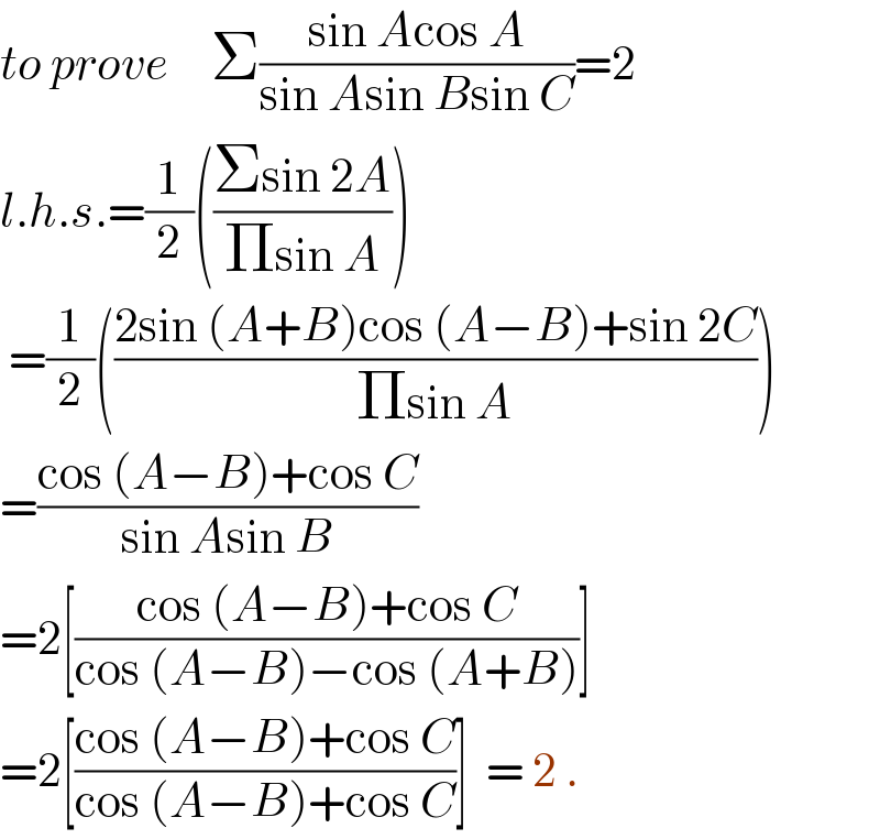 to prove     Σ((sin Acos A)/(sin Asin Bsin C))=2  l.h.s.=(1/2)(((Σsin 2A)/(Πsin A)))   =(1/2)(((2sin (A+B)cos (A−B)+sin 2C)/(Πsin A)))  =((cos (A−B)+cos C)/(sin Asin B))  =2[((cos (A−B)+cos C)/(cos (A−B)−cos (A+B)))]  =2[((cos (A−B)+cos C)/(cos (A−B)+cos C))]  = 2 .  