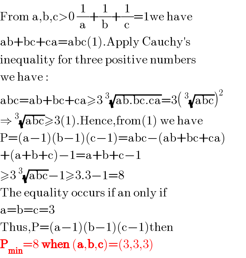 From a,b,c>0 (1/a)+(1/b)+(1/c)=1we have  ab+bc+ca=abc(1).Apply Cauchy′s   inequality for three positive numbers  we have :  abc=ab+bc+ca≥3^3 (√(ab.bc.ca))=3(^3 (√(abc)))^2   ⇒^3 (√(abc))≥3(1).Hence,from(1) we have  P=(a−1)(b−1)(c−1)=abc−(ab+bc+ca)  +(a+b+c)−1=a+b+c−1  ≥3^3 (√(abc))−1≥3.3−1=8  The equality occurs if an only if  a=b=c=3  Thus,P=(a−1)(b−1)(c−1)then  P_(min) =8 when (a,b,c)=(3,3,3)  