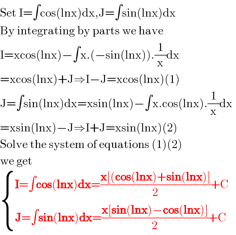 Set I=∫cos(lnx)dx,J=∫sin(lnx)dx  By integrating by parts we have  I=xcos(lnx)−∫x.(−sin(lnx)).(1/x)dx  =xcos(lnx)+J⇒I−J=xcos(lnx)(1)  J=∫sin(lnx)dx=xsin(lnx)−∫x.cos(lnx).(1/x)dx  =xsin(lnx)−J⇒I+J=xsin(lnx)(2)  Solve the system of equations (1)(2)  we get   { ((I=∫cos(lnx)dx=((x[(cos(lnx)+sin(lnx)])/2)+C)),((J=∫sin(lnx)dx=((x[sin(lnx)−cos(lnx)])/2)+C )) :}  