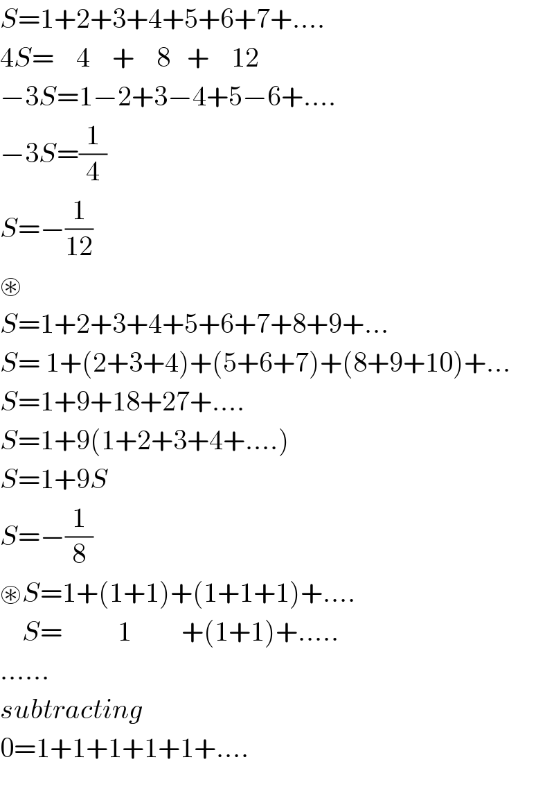 S=1+2+3+4+5+6+7+....  4S=    4    +    8   +    12   −3S=1−2+3−4+5−6+....  −3S=(1/4)  S=−(1/(12))  ⊛  S=1+2+3+4+5+6+7+8+9+...  S= 1+(2+3+4)+(5+6+7)+(8+9+10)+...  S=1+9+18+27+....  S=1+9(1+2+3+4+....)  S=1+9S  S=−(1/8)  ⊛S=1+(1+1)+(1+1+1)+....      S=          1         +(1+1)+.....  ......  subtracting  0=1+1+1+1+1+....    