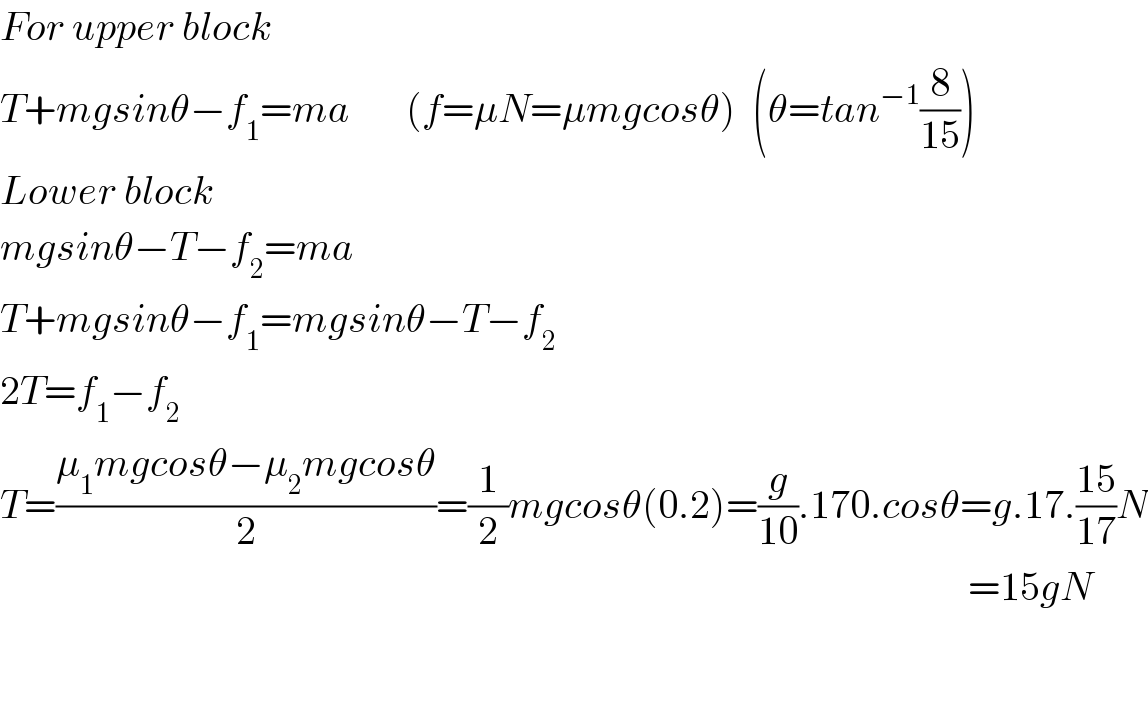 For upper block  T+mgsinθ−f_1 =ma       (f=μN=μmgcosθ)  (θ=tan^(−1) (8/(15)))  Lower block  mgsinθ−T−f_2 =ma  T+mgsinθ−f_1 =mgsinθ−T−f_2   2T=f_1 −f_2   T=((μ_1 mgcosθ−μ_2 mgcosθ)/2)=(1/2)mgcosθ(0.2)=(g/(10)).170.cosθ=g.17.((15)/(17))N                                                                                                                           =15gN      