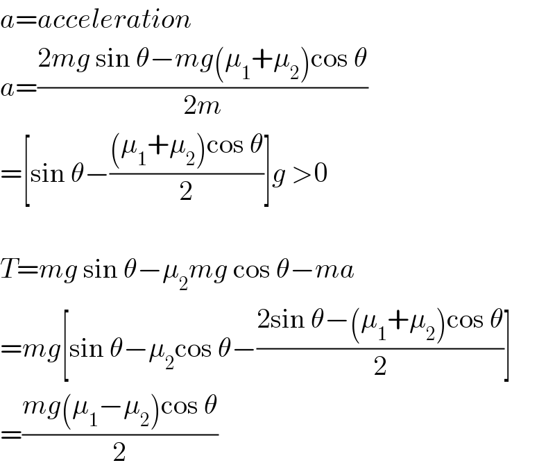 a=acceleration  a=((2mg sin θ−mg(μ_1 +μ_2 )cos θ)/(2m))  =[sin θ−(((μ_1 +μ_2 )cos θ)/2)]g >0    T=mg sin θ−μ_2 mg cos θ−ma  =mg[sin θ−μ_2 cos θ−((2sin θ−(μ_1 +μ_2 )cos θ)/2)]  =((mg(μ_1 −μ_2 )cos θ)/2)  