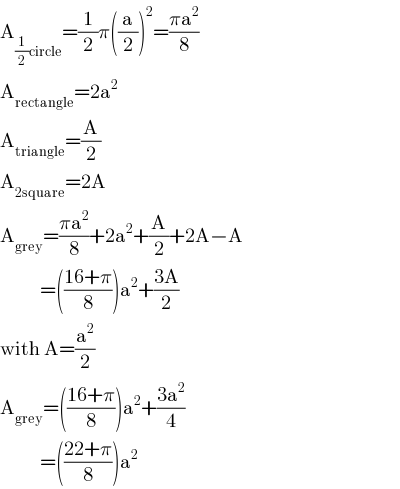 A_((1/2)circle) =(1/2)π((a/2))^2 =((πa^2 )/8)  A_(rectangle) =2a^(2 )   A_(triangle) =(A/2)  A_(2square) =2A  A_(grey) =((πa^2 )/8)+2a^2 +(A/2)+2A−A            =(((16+π)/8))a^2 +((3A)/2)  with A=(a^2 /2)  A_(grey) =(((16+π)/8))a^2 +((3a^2 )/4)            =(((22+π)/8))a^2   