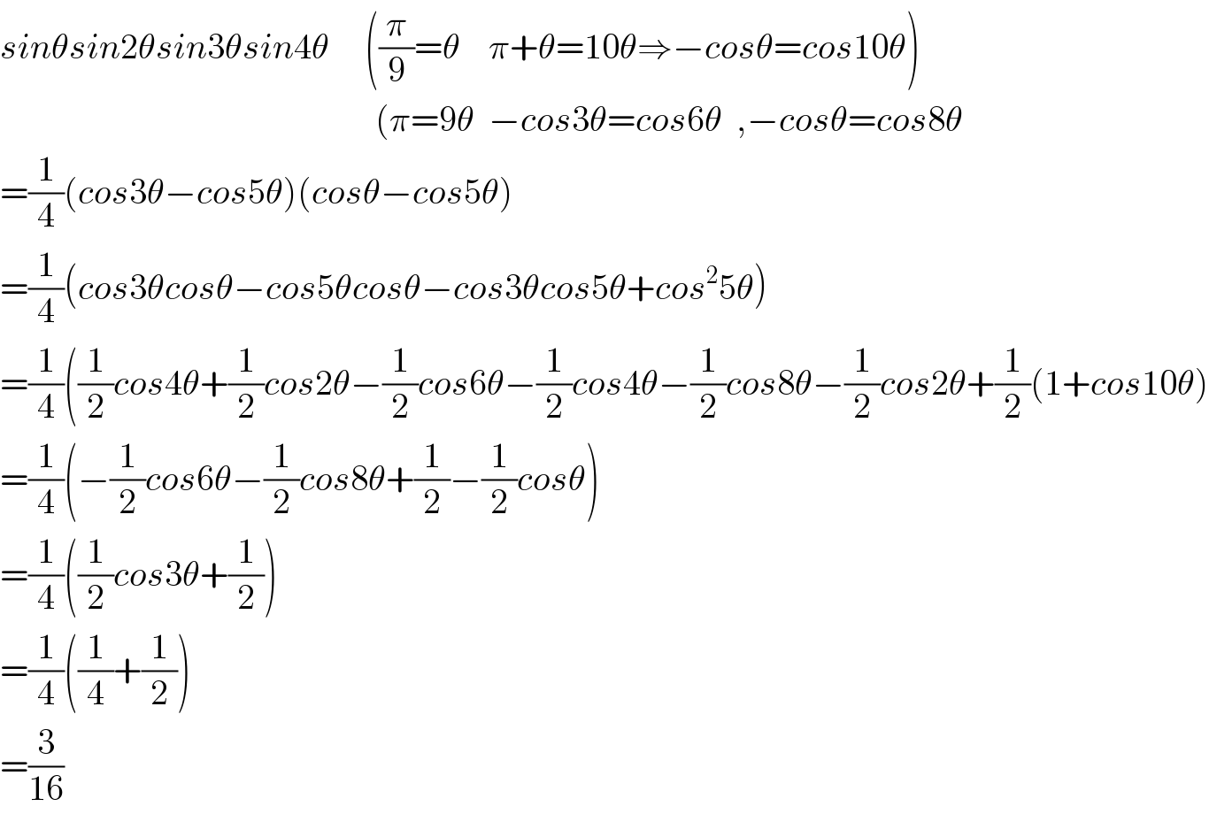 sinθsin2θsin3θsin4θ     ((π/9)=θ    π+θ=10θ⇒−cosθ=cos10θ)                                                       (π=9θ  −cos3θ=cos6θ  ,−cosθ=cos8θ  =(1/4)(cos3θ−cos5θ)(cosθ−cos5θ)  =(1/4)(cos3θcosθ−cos5θcosθ−cos3θcos5θ+cos^2 5θ)  =(1/4)((1/2)cos4θ+(1/2)cos2θ−(1/2)cos6θ−(1/2)cos4θ−(1/2)cos8θ−(1/2)cos2θ+(1/2)(1+cos10θ)  =(1/4)(−(1/2)cos6θ−(1/2)cos8θ+(1/2)−(1/2)cosθ)  =(1/4)((1/2)cos3θ+(1/2))  =(1/4)((1/4)+(1/2))  =(3/(16))  
